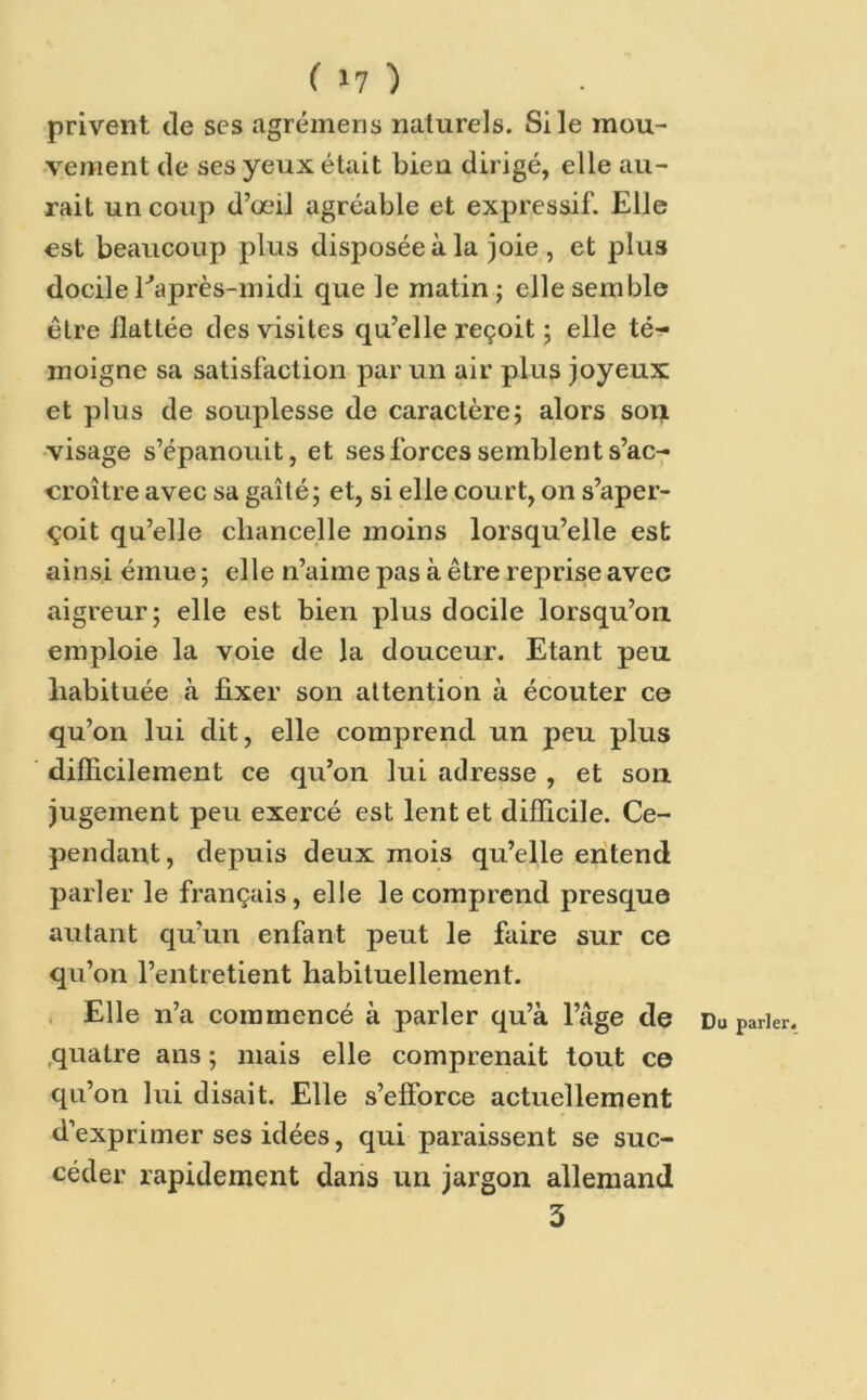 privent de ses agrémens naturels. Si le mou- vement de ses yeux était bien dirigé, elle au- rait un coup d’œil agréable et expressif. Elle est beaucoup plus disposée à la joie , et plus docile l'après-midi que le matin ; elle semble être flattée des visites qu’elle reçoit ; elle té- moigne sa satisfaction par un air plus joyeux et plus de souplesse de caractère; alors son visage s’épanouit, et ses forces semblent s’ac- croître avec sa gaîté; et, si elle court, on s’aper- çoit qu’elle chancelle moins lorsqu’elle est ainsi émue ; elle n’aime pas à être reprise avec aigreur; elle est bien plus docile lorsqu’on emploie la voie de la douceur. Etant peu habituée à fixer son attention à écouter ce qu’on lui dit, elle comprend un peu plus difficilement ce qu’on lui adresse , et son jugement peu exercé est lent et difficile. Ce- pendant, depuis deux mois qu’elle entend parler le français, elle le comprend presque autant qu’un enfant peut le faire sur ce qu’on l’entretient habituellement. Elle n’a commencé à parler qu’à l’âge de Du parier, quatre ans ; mais elle comprenait tout ce qu’on lui disait. Elle s’efforce actuellement d’exprimer ses idées, qui paraissent se suc- céder rapidement dans un jargon allemand 5
