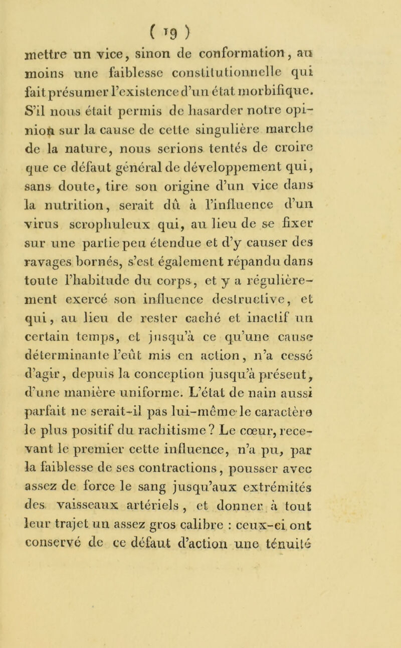 ( »9 ) mettre un vice, sinon de conformation, au moins une faiblesse constitutionnelle qui fait présumer l’existence d’un état morbifique. S’il nous était permis de hasarder notre opi- nion sur la cause de cette singulière marche de la nature, nous serions tentés de croire que ce défaut général de développement qui, sans doute, tire son origine d’un vice dans la nutrition, serait dû à l’influence d’un virus scrophuleux qui, au lieu de se fixer sur une partie peu étendue et d’y causer des ravages bornés, s’est également répandu dans toute l’habitude du corps, et y a régulière- ment exercé son influence destructive, et qui, au lieu de rester caché et inactif un certain temps, et jusqu’à ce qu’une cause déterminante l’eut mis en action, n’a cessé d’agir, depuis la conception jusqu’à présent, d’une manière uniforme. L’état de nain aussi parfait ne serait-iî pas lui-même* le caractère le pins positif du rachitisme? Le cœur, rece- vant le premier cette influence, n’a pu, par la faibl esse de ses contractions, pousser avec assez de force le sang jusqu’aux extrémités des vaisseaux artériels , et donner à tout leur trajet un assez gros calibre : ceux-ci ont conservé de ce défaut d’action une ténuité