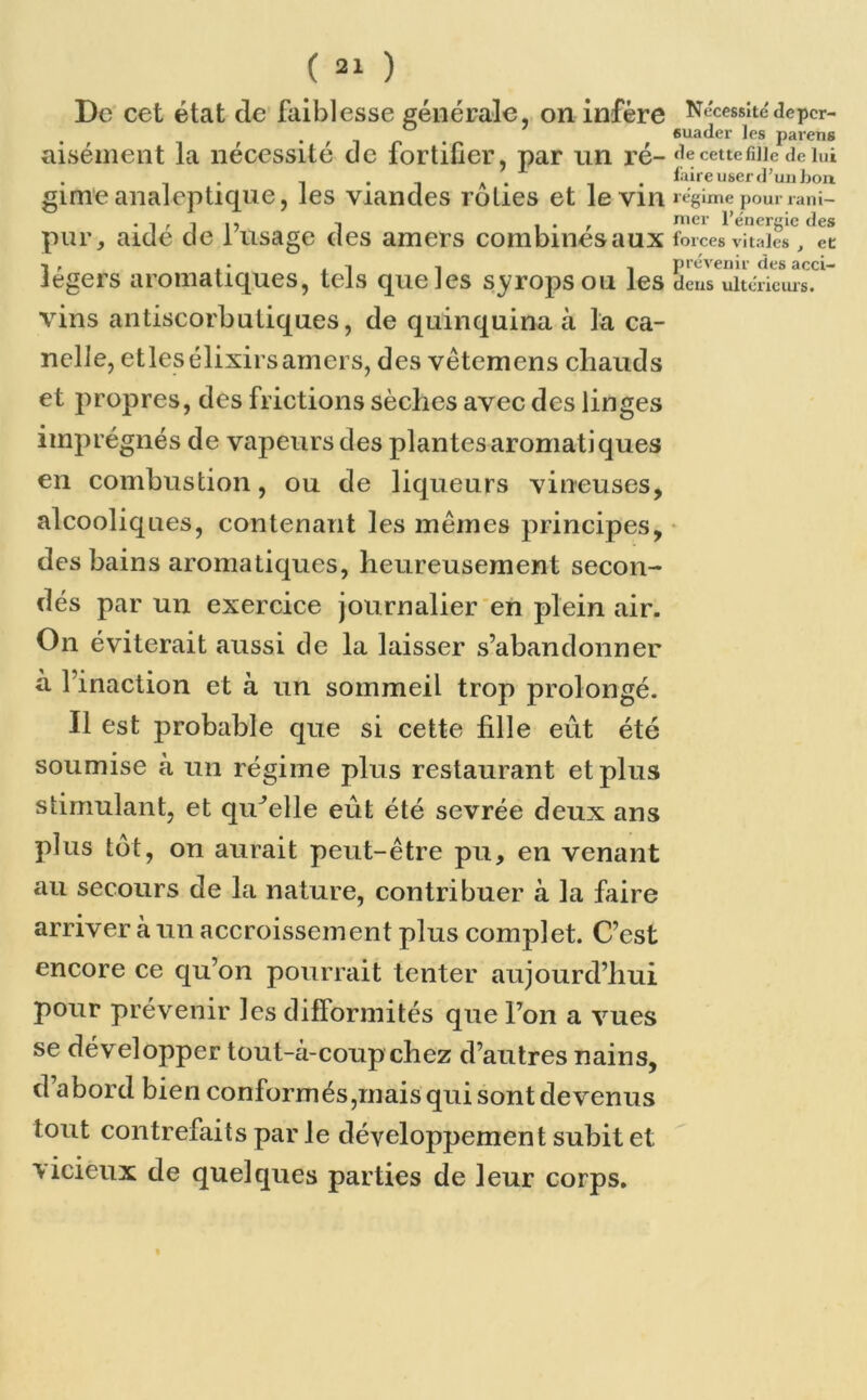 De cet état cle faiblesse générale, on infère Nécessité de per- aisément la nécessité de fortifier, par un ré- decettefiiiedeiui . , i • i a • , faire user d’un bon gimeanaleptique, les viandes rôties et le vin régime pour rani- • 1 » j i) . -j , • , mer l’énergie des pur, aide de 1 usage des amers combinesaux forces vitales, ec ■« , . • j i , , prévenir des acci- legers aromatiques, tels que les syropsou les deus ultérieurs, vins antiscorbutiques, de quinquina à la ca- nelle, etlesélixirsamers, des vètemens cliauds et propres, des frictions sèches avec des linges imprégnés de vapeurs des plantes aromatiques en combustion, ou de liqueurs vineuses, alcooliques, contenant les mêmes principes, des bains aromatiques, heureusement secon- dés par un exercice journalier en plein air. On éviterait aussi de la laisser s’abandonner à 1 inaction et à un sommeil trop prolongé. Il est probable que si cette fille eût été soumise à un régime plus restaurant et plus stimulant, et quelle eût été sevrée deux ans plus tôt, on aurait peut-être pu, en venant au secours de la nature, contribuer à la faire arriver à un accroissement plus complet. C’est encore ce qu’on pourrait tenter aujourd’hui pour prévenir les difformités que l’on a vues se développer tout-à-coup chez d’autres nains, d’abord bien conformés,mais qui sont devenus tout contrefaits par le développement subit et vicieux de quelques parties de leur corps.