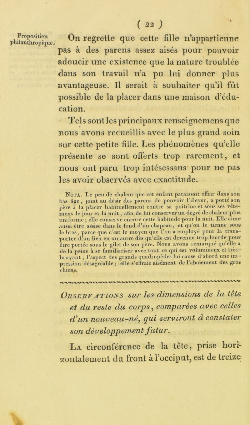 On regrette que cette fille n’appartienne pas à des parens assez aisés pour pouvoir adoucir une existence que la nature troublée clans son travail n’a pu lui donner plus avantageuse. Il serait à souhaiter qu’il fût possible de la placer dans une maison d’édu- cation. Tels sont les principaux renscignemens que nous avons recueillis avec le plus grand soin sur cette petite fille. Les phénomènes qu’elle présente se sont offerts trop rarement, et nous ont paru trop intésessans pour ne pas les avoir observés avec exactitude. Nota. Le peu de chaleur que cet enfant paraissait offrir dans son Las âge, joint au désir des parens de pouvoir l’élever, a porté son père à la placer habituellement contre sa poitrine et sous ses vête- inens le jour et la nuit, afin de lui conserver un degré de chaleur plus uniforme ; elle conserve encore cette habitude pour la nuil. Elle aime aussi être assise dans le fond d’un drapeau, et qu’on le tienne sous le bras, parce que c’est le moyeu que l’on a employé pour la trans- porter d’un lieu en un autre dès qu’elle est devenue trop lourde pour être portée sous le gilet de son père. Nous avons remarqué qu’elle a de la peine à se familiariser avec tout ce qui est volumineux et très- bruyant ; l’aspect des grands quadrupèdes lui cause d’abord une im- pression désagréable; elle s’effraie aisément de l’aboiement des gros chiens. rW^VA^^V>VVVVVV^t^VVV'VV%VVVVWVVV'VV%VVVVVVVVVVVVVVV Observations sur les dimensiojis de la tète et du reste du corps, comparées avec celles d’un nouveau-né, qui serviront à constater son développement futur. La circonférence de la tête, prise hori- zontalement du front à l’occiput, est de treize