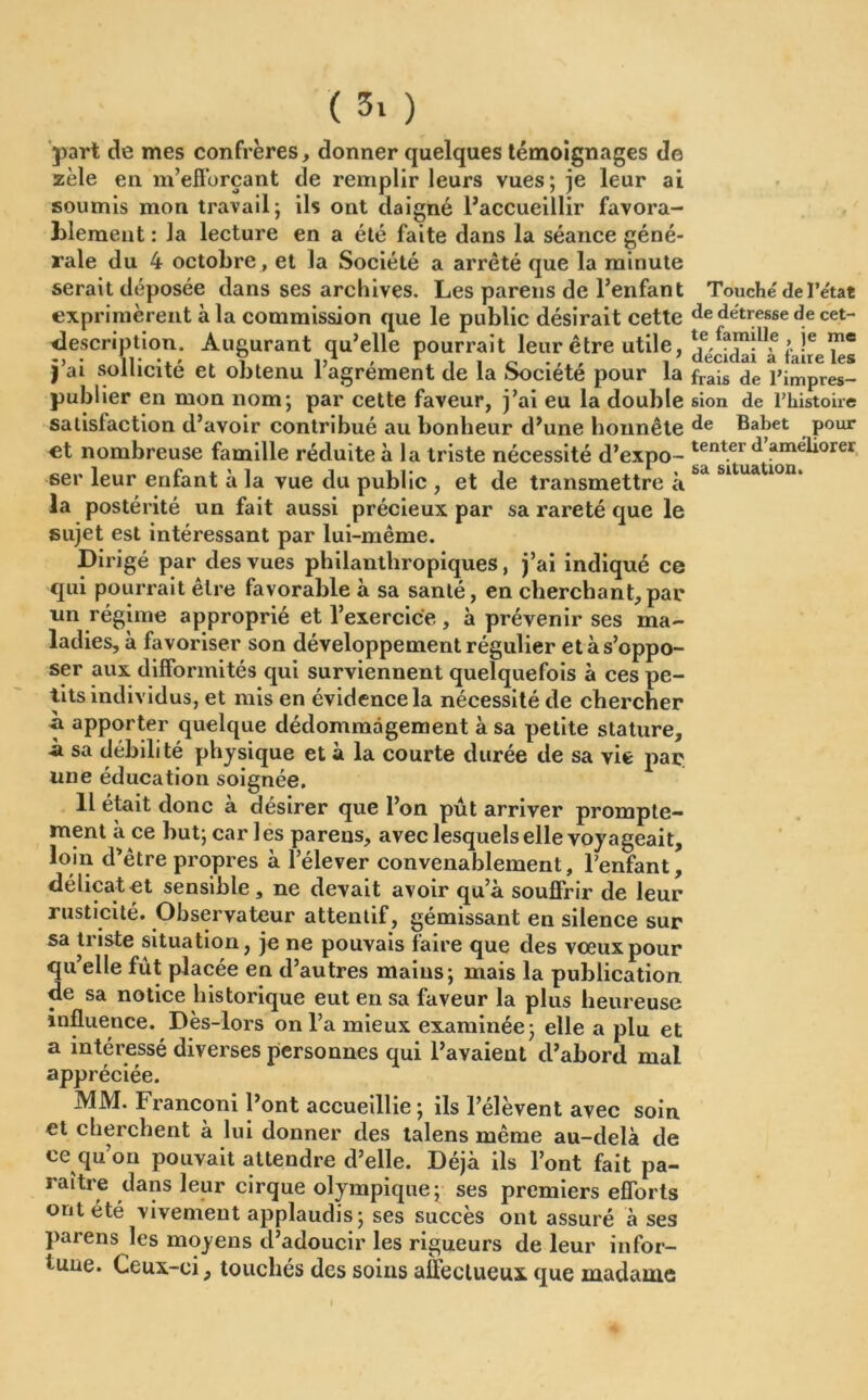 part de mes confrères, donner quelques témoignages de zèle en m’efforçant de remplir leurs vues; je leur ai soumis mon travail; ils ont daigné l’accueillir favora- blement : la lecture en a été faite dans la séance géné- rale du 4 octobre, et la Société a arreté que la minute serait déposée dans ses archives. Les parens de l’enfant Touché de Tetat exprimèrent à la commission que le public désirait cette de détresse de cet- description. Augurant qu’elle pourrait leur être utile, i Ie j’ai sollicité et obtenu l’agrément de la Société pour la fr^s de l’impres- publier en mon nom; par cette faveur, j’ai eu la double sion de rhistoire satisfaction d’avoir contribué au bonheur d’une honnête Bahet pour et nombreuse famille réduite à la triste nécessité d’expo- tent.ert* améliorer ser leur enfant à la vue du public , et de transmettre à bd sltuatlon‘ la postérité un fait aussi précieux par sa rareté que le sujet est intéressant par lui-même. Dirigé par des vues philanthropiques, j’ai indiqué ce qui pourrait être favorable à sa santé, en cherchant,par un régime approprié et l’exercice, à prévenir ses ma- ladies, à favoriser son développement régulier et à s’oppo- ser aux difformités qui surviennent quelquefois à ces pe- tits individus, et mis en évidence la nécessité de chercher b. apporter quelque dédommagement à sa petite stature, -à sa débilité physique et à la courte durée de sa vie par une éducation soignée. Il était donc à désirer que l’on pût arriver prompte- ment à ce but; car les parens, avec lesquels elle voyageait, loin d’être propres à l’élever convenablement, l’enfant, délicat et sensible , ne devait avoir qu’à souffrir de leur rusticité. Observateur attentif, gémissant en silence sur sa triste situation, je ne pouvais faire que des vœux pour qu’elle fut placée en d’autres mains; mais la publication, de sa notice historique eut en sa faveur la plus heureuse influence. Dès-lors on l’a mieux examinée; elle a plu et a intéressé diverses personnes qui l’avaient d’abord mal appréciée. MM. Franconi l’ont accueillie ; ils l’élèvent avec soin et cherchent à lui donner des talens même au-delà de ce qu’on pouvait attendre d’elle. Déjà ils l’ont fait pa- raître dans leur cirque olympique; ses premiers efforts ont été vivement applaudis ; ses succès ont assuré à ses parens les moyens d’adoucir les rigueurs de leur infor- tune. Ceux-ci, touchés des soins affectueux que madame