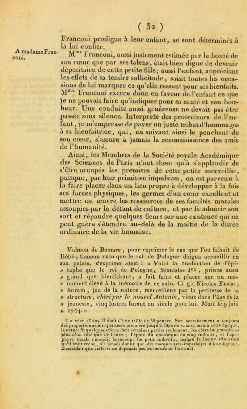 A madame Fran çoni. ( 3^ ) Franconi prodigue à leur enfant, se sont déterminés a la lui confier. M,Uc Franconi, aussi justement estimée par la bonté de son cœur que par ses talens, était bien digne de devenir dépositaire de cette petite fille; aussi l’enfant, appréciant les effets de sa tendre sollicitude, saisit toutes les occa- sions de lui marquer ce qu’elle ressent pour ses bienfaits. TYT‘e Franconi exerce donc en faveur de l’enfant ce que je ne pouvais faire qu’indiquer pour sa santé et son bon- heur. Une conduite aussi généreuse ne devait pas être passée sous silence. Interprète des protecteurs de l’en- fant , je m’empresse de payer un juste tribut d’hommages à sa bienfaitrice, qui, en suivant ainsi le penchant de sou cœur, s’assure à jamais la reconnaissance des amis de l’h umanité. Ainsi, les Membres de la Société royale Académique des Sciences de Paris n’ont donc qu à s’applaudir de s’ètre occupés les premiers de cette petite merveille , puisque, parleur primitive impulsion, on est parvenu à la faire placer dans un lieu propre à développer à la fois ses forces physiques, les germes d’un cœur excellent et mettre en œuvre les ressources de ses facultés morales assoupies par le défaut de culture, et par là adoucir son sort et répandre quelques fleurs sur uue existence qui ne peut guère s’étendre au-delà de la moitié de la durée ordinaire de la vie humaine. Valmon de Bomare , pour exprimer le cas que l’on faisait de Bébé, fameux naiu que le roi de Pologne daigna accueillir en sou palais, s’exprime ainsi : « Voici la traduction de l’épi— » taphe que le roi de Pologne, Stanislas Ier, prince aussi » grand que bieufaisaut, a fait faire et placer sur un mo- » nument élevé à la mémoire de ce uain. Ci gît Nicolas Ferri, » lorrain , jeu de la nature, merveilleux par la petitesse de sa » structure, chéri par le nouvel Antonin, vieux dans l’âge de la a» jeunesse, cinq lustres furent un siècle pour lui. Mort le 9 juin r> 1764.» 11 a vécu 25 ans. Il était d’une taille de 36 pouces. Son accroissement a toujours été proportionué à sa petitesse première jusqu'à l’âge de 12 ans ; mais à cette epoque, la nature fit quelques efforts dans certaines parties seulement ; les côtes lui grandirent plus d’un côté que de l’autre; l’épine du dos s’arqua en cinq endroits , et l’apo- physe natale s’étendit beaucoup. Ce petit individu , malgré la bonne éducation qu’il avait reçue, n’a jamais donné que des marques très-imparfaites d'intelligence. Il semblait que celle-ci ne dépassait pas les bornes de l’instinct.