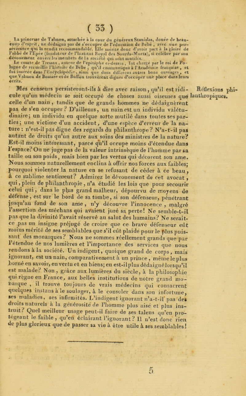( 33 ) La princesse de Talinon, attachée à la cour du généreux Stanislas, douée de beau- coup d’esprit, ne dédaigna pas de s’occuper de l’éducation de Bébé , avec uue per- sévérance qui la rendit recommandable. Elle mérite doue d’avoir part à la gloire de l’abbé de l’Epée (fondateur de l’Institut Royal des Sourds-Muets), si célèbre par sou dévouement envers les membres de la société qui sont mutiles. t Le comte de Tressan , auteur de R épitaphe ci-dessus, Tut chargé par le roi de Po- logne de recueillir l’histoire de Bébé , qu’il communiqua à l’Académie française, et fut insérée dans l’Encyclopédie , ainsi que dans différons autres bons ouvrages, et que Valmou de Bornare etde Bull'ou trouvèrent digues d’occuper unè place dans leurs écrits. Mes censeurs persisteront-ils à dire avec raison, qu’il estridi- Réflexions pln- cule qu’un médeciu se soit occupé de choses aussi oiseuses que lanthropiques, celle d’un nain , tandis que de grands hommes ne dédaignèrent pas de s’eu occuper ? D’ailleurs, unnaincStun individu valétu- dinaire; un individu en quelque sorte mutilé dans toutes ses par- ties; une victime d’un accident, d’une espèce d’erreur de la na- ture : n’est-il pas digne des regards du philanthrope ? N’a-t-il pas autant de droits qu’un autre aux soins des ministres de la nature? Est-il moins intéressant, parce qu’il occupe moins d’étendue dans 1 espace? On ne juge pas de la valeur intrinsèque de l'homme par sa taille ou son poids, mais bien parles vertus qui décorent son ame. Nous sommes naturellement enclins à offrir nos forces aux faibles: pourquoi violenter la nature en se refusant de céder à ce beau, a ce sublime sentiment? Admirez le dévouement de cet avocat, qui, plein de philanthropie, n’a étudié les lois que pour secourir celui qui, dans le plus grand malheur, dépourvu de moyens de détense, est sur le bord de sa tombe, si son défenseur, pénétrant Jusqu’au fond de son ame , n’y découvre l’innocence , malgré l’assertion des méchans qui avaient juré sa perte! Ne semble-t-il pas que la divinité l’avait réservé au salut, des humains? Ne serait- ce pas un insigne préjugé de croire que ce brave défenseur eût moius mérité de ses semblables que s’il eût plaidé pour le plus puis- sant des monarques? Nous ne sommes réellement grands que par l’étendue de nos lumières et l’importance des services que nous rendons à la société. Un indigent, quoique grand de corps, mais ignorant, est un nain, comparativement ?i un prince , même le plus borné en savoir, en vertu et en biens; en est-il plus dédaigné lorsqu’il est malade? Non , grâce aux lumières du siècle, à la philosophie qui régné en France, aux belles institutions de notre grand mo- ustique , il trouve toujours de vrais médecins qui consacrent quelques instans a le soulager, à le consoler dans son infortune, ses maladies, ses infirmités. L’indigent ignorant n’u-t-if pas des droits naturels à la générosité de l’homme plus aisé et plus ins- truit? Quel meilleur usage peut-il faire de ses talens qu’en pro- tégeant le faible, qu’en éclairant l’ignorant ? Il n’est donc rien de plus glorieux que de passer sa vie à être utile à ses semblables !