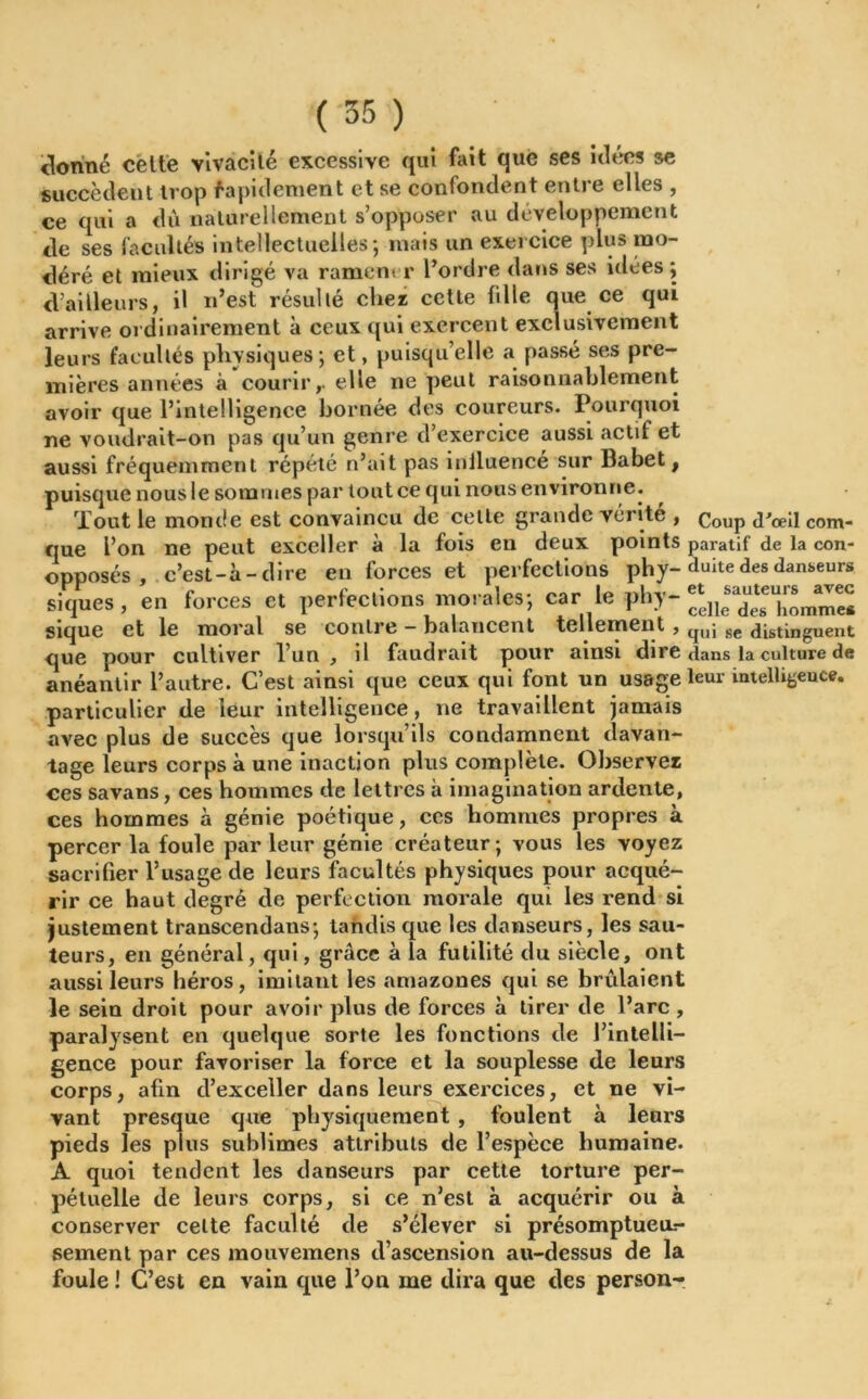 donné celte vivacité excessive qui fait que ses idées se succèdent trop rapidement et se confondent entre elles , ce qui a dû naturellement s’opposer au développement de ses facultés intellectuelles; mais un exercice plus mo- déré et mieux dirigé va rament r l’ordre dans ses idées ; d’ailleurs, il n’est résulté cher cette fille que ce qui arrive ordinairement à ceux qui exercent exclusivement leurs facultés physiques; et, puisqu’elle a passé ses pre- mières années à courirr elle ne peut raisonnablement avoir que l’intelligence bornée des coureurs. Pourquoi ne voudrait-on pas qu’un genre d’exercice aussi actif et aussi fréquemment répété n’ait pas iniluence sur Babet, puisque nous le sommes par tout ce qui nous environne. Tout le monde est convaincu de celle grande vérité , CoUp <pœü com_ que l’on ne peut exceller à la fois en deux points paratîf de la con- opposés, c’est-à-dire en forces et perfections phy- duite des danseurs siques, en forces et perfections morales; car le phy- « sique et le moral se contre balancent tellement , qUj se distinguent que pour cultiver l’un , il faudrait pour ainsi dire dans la culture de anéantir l’autre. C’est ainsi que ceux qui font un usage leur intelligeuce. particulier de leur intelligence, ne travaillent jamais avec plus de succès que lorsqu’ils condamnent davan- tage leurs corps à une inaction plus complète. Observez ces savans, ces hommes de lettres à imagination ardente, ces hommes à génie poétique, ces hommes propres à percer la foule parleur génie créateur; vous les voyez sacrifier l’usage de leurs facultés physiques pour acqué- rir ce haut degré de perfection morale qui les rend si justement transcendans; tandis que les danseurs, les sau- teurs, en général, qui, grâce à la futilité du siècle, ont aussi leurs héros, imitant les amazones qui se brûlaient le sein droit pour avoir plus de forces à tirer de l’arc , paralysent en quelque sorte les fonctions de l’intelli- gence pour favoriser la force et la souplesse de leurs corps, afin d’exceller dans leurs exercices, et ne vi- vant presque que physiquement , foulent à leurs pieds les plus sublimes attributs de l’espèce humaine. A quoi tendent les danseurs par cette torture per- pétuelle de leurs corps, si ce n’est à acquérir ou à conserver celte faculté de s’élever si présomptueu- sement par ces mouvemens d’ascension au-dessus de la foule ! C’est en vain que l’on me dira que des person-