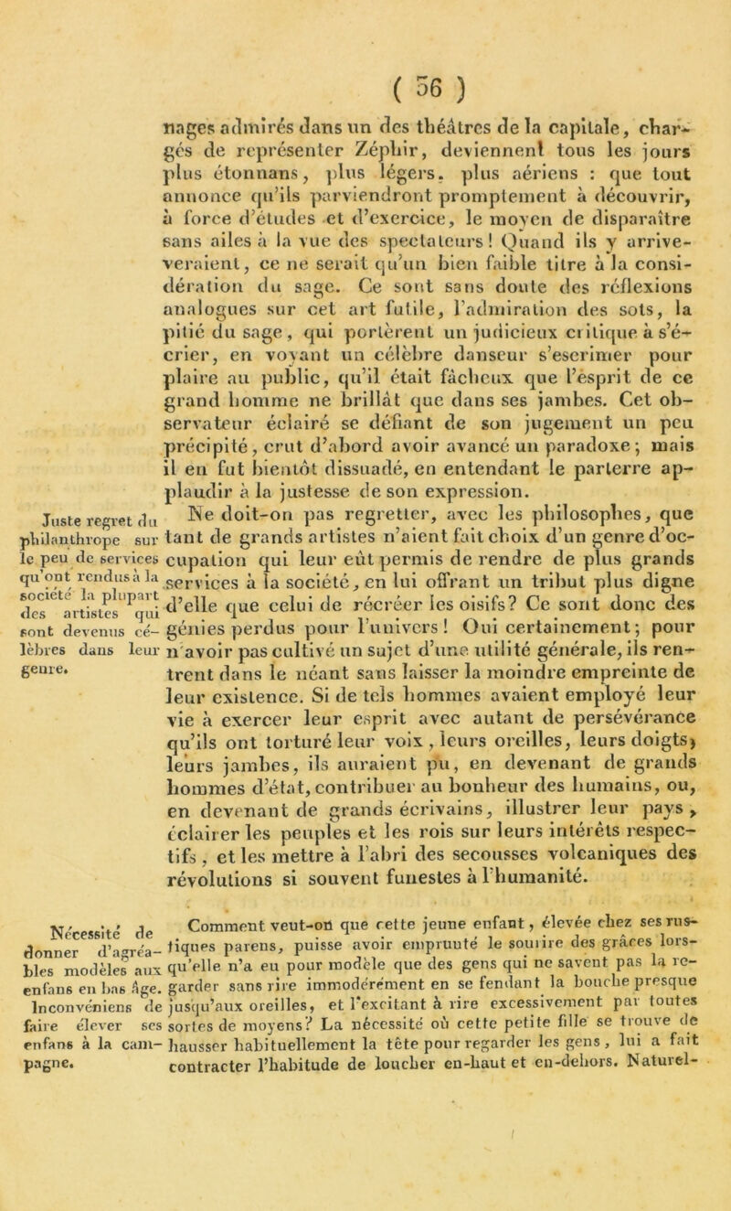 ( 56 ) Juste regret fin V\ûi anthrope sur le peu de services qu’ont rendus à la société la plupart des artistes qui sont devenus cé- lèbres dans leur genre. nages admirés dans un des théâtres de la capitale, char- gés de représenter Zéphir, deviennent tous les jours plus étonnans, plus légers, plus aériens : que tout annonce qu’ils parviendront promptement à découvrir, à force d’études et d’exercice, le moyen de disparaître 6ans ailes à la vue des spectateurs! Quand ils y arrive- veraienl, ce ne serait qu’un bien faible titre à la consi- dération du sage. Ce sont sans doute des réflexions analogues sur cet art futile, l’admiration des sots, la pitié du sage, qui portèrent un judicieux ci i tique à s’é- crier, en voyant un célèbre danseur s’escrimer pour plaire au public, qu’il était fâcheux que l’esprit de ce grand homme ne brillât que dans ses jambes. Cet ob- servateur éclairé se défiant de son jugement un peu précipité, crut d’abord avoir avancé un paradoxe-, mais il en fut bientôt dissuadé, en entendant le parterre ap- plaudir à la justesse de son expression. Ne doit-on pas regretter, avec les philosophes, que tant de grands artistes n’aient fait choix d’un genre d’oc- cupation qui leur eût permis de rendre déplus grands services à la société, en lui offrant un tribut plus digne d’elle que celui de récréer les oisifs? Ce sont donc des génies perdus pour l’u ni vers ! Oui certainement; pour n avoir pas cultivé un sujet d’une utilité générale, ils ren- trent dans le néant sans laisser la moindre empreinte de leur existence. Si de tels hommes avaient employé leur vie à exercer leur esprit avec autant de persévérance qu’ils ont torturé leur voix , leurs oreilles, leurs doigts> leurs jambes, ils auraient pu, en devenant de grands hommes d’état, contribuer au bonheur des humains, ou, en devenant de grands écrivains, illustrer leur pays > éclairer les peuples et les rois sur leurs intérêts respec- tifs , et les mettre à l’abri des secousses volcaniques des révolutions si souvent funestes à l’humanité. Nécessité de donner d’agréa- bles modèles aux enfan6 en bas Age. lnconvéniens de faire élever ses enfans à la cam- pagne. Comment veut-on que rette jeune enfant, élevée chez ses rus- tiques païens, puisse avoir cmpruuté le sourire des grâces lors- qu’elle n’a eu pour modèle que des gens qui ne savent pas la re- garder sans rire immodérément en se fendant la bouche presque jusqu’aux oreilles, et l’excitant à lire excessivement par toutes sortes de moyens? La nécessité où cette petite fille se trouve de hausser habituellement la tête pour regarder les gens , lui a fait contracter l’habitude de loucher en-haut et en-dehors. Naturel-