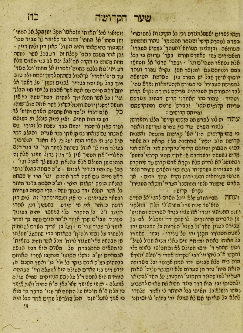-שער הקרושה ־ * כה ושתי צפרים ואשסלמצווע וכן כל הר,רננות למחוסרי, כפרה לטהרת קדשי׳והנזמר מהסנקר׳ טהור ממשמוש הטומאה. וכןמצינו הטותא׳והטהך' כמשוש הענרו' והאסורים כתו שאתלה תורה כפר, עריות כי נכל אלה נטמאו העכו׳סוגו, • ובפר, שרצי, אל תטתאו במס מטתתסכס והנזהר מהן נקרא טהור וטהר יוסיף אומן אכל יש הפרש נין הפרשת הטומאה להפרשת העכירו' כי הפורש מןהטותאות נקרא טהו, לכד והפורש מן העכירות פרישה צמו רה נקרא קדוש וטהור ♦ טהור כתו שאמרנו קדוש דכתיב בפרשת עריות קלושיםתהי, ובפרש' שרצים והתקדשתם והייתם קדושים: עתה יש לנו לפרש תה הןשתי קיושו, הללו ותפרושן נלתוד הפרש עוד בין טהרה לקדושה ונאמר ני שתי קדושות היז׳ הא׳ קלושות המעשה ואשנית קדושת הלב ינקיו' התחשבה הלא תראה חהשאתר בסוף הפסוק והייתם קדושי׳כי קיוש אני ה׳מה אני קדוש במעשה ובמחשבה א. אתש תהיו קרישי'במעש, ובמחשב׳הא למרת שלא נקרא אדם קמש עד שיתקדש מן העבירות 3מחסךתי ובמעשיו והאדם ששומר עצמו מגופי הטיתאוח והעכירות נקרא טהר ידים • אך האדס שישמור עצמו ממחשבו'העריו'ומשאר העכירו, נקרא קלוש: ׳ ועתה חביןותדע שלא ייכל האיס להגי׳אל המדה הזא׳עדשינח תי־ג׳התות׳לו חלק מחלקיו וזנה מתנותיו ויגדו׳את עצמו בגדר הפרישה והמניע׳ מן הדברים המותרים לו שהם דק־ותבלול לה• גל עבירה לעני! שאו״זל בעני' העריות כל המכניס ירו למגיהתטכורו תקצןידו על טבורו. וכתו שאמרו כל האוחז באמה ומשתין תיס באלו מביא מביל לעול, וכמו שאחל ר, יוסי תעולס לאנסתכלהי באתה שלי והקשו א׳כליקרייו׳רבי'הקדוש אתרו ר׳תילת׳יתירא הוה ביה שלא הכניס ידו תחת אבנטו וכל הפרישה הזאה הית' גדר יון הערוה שלא חתגבר עליה' תאות העריו׳לפי שהיצר מתקוט׳ ומקטרג על האד׳להשיאו ולהסיתווכן הוא דרך היצר תשיא אח האדם להשביע נפשו ולמלא כל תאותו בכל המותר לו ואחר שלמדו למלא כל תאו תו אם לא תמצא ידו בתות לו ימיתנו וישיאנו לתל׳תאותו תזהאסו׳הקל רמןפקל-אל החמו' ומן הסתו׳ אל החמו׳ מתנו עד שאומר לך עבוד עכו ותכפוו במי שאמר והיה העול' שאין דין וליש דיין י וכן אתר החכם בספ־ קהלת זה רע בכל אשר נעשה תחת השמש כי תקרה אס׳לכל וגס לב בני האדם מלא רע והולצוא בלכס בחייה׳ואחריו אל התתי׳וכל הפר' עד סופ׳ואחרי׳ לךאכול בשמחהלחתךושתה בלב טוב יינך בכל עת יהיו בגדיך לבנים ושתן על ראשך אל יחס׳ראה חיים עס אפה אשר אהבת כל ימי חיי הבלר וגי׳: כל אשר תמצא ידך לעשות בכחי עשה כי אין מעשה וחשכוןודעת וחכמ׳-בשאול אשר אתה ה ו לך שמה: כל אלה דברי יצ׳הר היא שמסית האדם ואות, לי דע כי מות תמות ואין צדיק שינצל חן המיתה ועוד שאין צו׳סכרו והמת כבר נשכח כל זמרו גס אהבתו גס שנאתו גס קנאתו כנר אבדה והכלב הסי הוא טוב מן הארי המת ועל כן לא תאבד הנאותיך בעולס הזה לך אכול בשמחה לסמך וגר׳ כי לנר רצה האלויי' את תעשיר אין לך רצון גלול ממנו אלא זה הנהנה מן העולם אלא בהנאת הנפש לך אכול וגו׳ . בכל עס יהיו בגדין לבנים . ע*כ הסתה בהנא׳גופו ראה סייס עם אשה אשר אהבת וגו' הרי זו הסתה בהנאת הנפש יתאות היצר . ועי׳כ הסתה בדבר היתר כל אשר תמצא ידך נכחך־ עשה ♦ הרי הסתה בעריות ובשאר העבירות. כי אין מעשהוסשבו׳ זה לית דין ודעת כ1 ומר אין מי שידע במעשיך ובן אמרו רבינר ר ל כל המשבר כלי נחמתו יהיה בעיניך כעובד עכו״ס שכך אומי יצ׳הר היום עשה כך ומסר אותר לך עבוד עכו״ס . ועל כן צריך הארס להתחזק ולעמוד על נפשו ולהלך, בתאותו כדי שתתעל׳מעלתו מן הבהמה שאי׳מפצור לרוח׳ מכל אשר תשיג בתאות' כיהתאוה המתגברת על האדם היא מכס הנפש הבהמיות וע״כ נמשלו התועי' הנמסכי׳אחוי תאותס כבהמות כמ*ש אדס ביקר בל ילי' מ' ואתר המכס מ* יודע רוח כני האדם העולה היא לתעלה ורו, הבהמה היורדת היא למטה ל׳ל על נפש הצדיקים שהיא עולה למעלה * יש מי שאותר שאי׳כאן ה א התימ׳ואני^אוחר כי תלתה*א תוכיח על התמה אך עני' הדבר כך הוא כי אתל למעל׳ תזה ה3ל הולךאל מקים אחד הכל היה מז