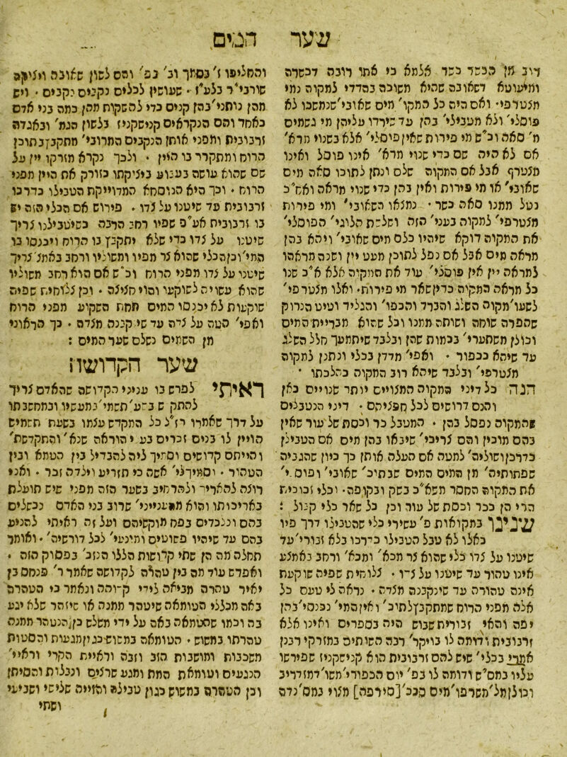 שער ן דוב מן הבשל כפר אלמא כי אתו לוגה לכשרה ומ*עוטא דשאובהשהיא משוכה בהדדי למקוה נתי תצטרפי• ואס היה כל החקו' מיס שאובי׳שנמסכו לא פוסלי׳ ולא מטבילי׳ בהן עד שירדו עליהן תי גשמים מ׳ סאהוכ*שמי פירוס שאיןפוסלי' אצא בשנוי מרא׳ אם לא היה שס בדי שנוי תרא׳ אינו פוסל ואינו מצטרף אבל אס התקוה שלס ונסן לתוכו סאה מיס שאוני׳ או מי מידות ואין בהן כלי שנוי מראה ואס כ נטל ממנו סאה כשר • נמצאו השאובי' ומי פירות מצסרפי׳ לתקוה בעני׳ הזה וחלפת הלוגי' הפוסלי' את התקוה דוקא שיהיו כלם מיס שאובי' ויהא בהן מראה מיס אבל אס נפל לתוכן מעט יין ושנה מראהו למראה יין אין פוסלי' עוד את המקוה אלא א״כ שנו כל מראה המקיה כדיןשאר מי פירות• ואלו תצטרפי' לשעו׳מקוה השלג והברד והכפו' והגליד ועיט הנרוק שהפרה שוחה ושותהמתנו וכל שהוא תכדיתיהתיס וכולן משחערי' בכמות שהן ובלבד שיחתעך סלל השלג עד שיהא נכפור ♦ ואפי' מדדן בכלי ונתנן לתקוה מצטרפי' ובלבד שיהא רוב המקוה כהלכתו * הנה כל דיני ממקוה המצויים יותר שנויים כאן והנס דרושים לכל ס פצי הס • דיני הנטבלים !המקום נפסל בהן . המטבל כר וכסת של עור שאין בהס מרכין והס צריבי' שינאו בהן מיס אס הטבילן כדרכןושוליה׳ למטה אס העלה אותן כך כיון שהגביה' שפתותיה׳ מן המים המים שבתיכ' שאוני׳ ו פוס.י' את התקוה החסר תשא׳׳כ בשק ובקופה• יכלו זכוכית הרי הן ככר וכסת של עור וכן כל שאר כלי קנול * י^ן במקואות פ' עשירי כלי שהטבילו דרך פיו כאלו לא טבל הטבילו בירכו בלא זבורי׳עד שיטנו על צדו כלי שהוא צר מכא' ומכא׳ ורחב באמצע אינו טהור עד שיטנו על צ־ו • צלוחית שפיה שוקעת אינה טהורה עד שינקבנה מצדה • נראה צי טעס כל אלה מפני הרוס שתתקבץלתיכ׳ ו אין המי׳ נכנסי׳בהן יפה והאי זכיריתשברש היה בספרים ואינו אלא זרנובית וממה לו גויקר׳ רבה השותיס במזרקי רבנן אמרי בכלי׳ שיש להס זרבובית הוא קנישקניז שפירשו עציו במס, ש ודומה לו בם' יוס הכפודי׳משו׳דמזדדיב וכולןמל׳משרפו׳מיס פנכ׳[סירפה] מצוי במס׳נדה והחליפו ז׳ בסמך וב׳ נפי׳ והס לשון שאונה ויציאה שורני״ר בלע*ז - שעושין לכלים נקנים יקבים • ויש מהן נוחני׳בהן קנים בדי להשקות מהן כמה בני אדם כאחד והס הנקראים קנישקניז בלשון הגת' ובאגדה זרבובית ותפני אותן הנקבים המרוני׳ מתקגזבתוכן הרוח ומתקרר בו הלין • ולכך נקרא מזרקו יין על שס שהוא עושה נענוע ביציקתו כזורק את היין מפגי הרוח . וכךהיאהנוסחא המדוייקת הטבילו כדרכו זרבובית פד שיטנו על צדו. פירוש אס הכלי הזה יש בו זרבוביה אע*פ שפיו רחי הלבה כשיטבילנו צריך שיטנו על צדו כדי שלא יתקבץ בו הרוח ויכנסו בו המי׳וכןהכלי שסוא צר מפיו ומשוליו ורחב באתצ׳צריך שיטנו על צדו מפני הרוח וכ״שאסהוארחב תשוליו שהוא עשויה לשרקעי והוי חציצה . וכן צלוחית שפיה שוקעות לא יכנסו המיס תחת השקוע מפני הרוח ואפי' הטה על ציה עד שי קינה מצדה ♦ כך הלאוני מן השתים נשלם שער המים : שער הקדושה ראיר$י לפרש בו עניני הקלושה שהאדם צריך להתק ש במע׳תשמי׳בתעשיו ובמחשבתו על דרך שאמרו יז״׳צ כל התקדש עצתו בשעת תשמיש הויין לו בניס זכרים בע י הוראה שנא׳והתקדשת' והייתם קדושים וסמיך ליה להבדיל נין הטמא ונין הטהור • יסמירלי׳ אשה כי תזריע וילדה זכר . ואני רוצה להאריי־ ולהרחיב בשער הזה מפני שיש הועלת באריכותו והוא מהענייני' שרוב בני האדם נכשלים בהם ונצכדיס בפס מוקשיהס ועל ן ה ראיתי להניע בהם עד שיהיו פשוטים ומינעי׳ לכל דורשיה'  ואומר תחלה מה הן שתי קלושות הללו הנזב׳ בפסוק הזה * ואפרש עוד תה בין טהאה לקדושה שאמר ר' פנחס בן יאיר טהרה מביאה לידי ק-והה ונאתר בי הטהרה באה מכללי הטומאה שיטהר ממנה או שיזהר שלא יגע בה וכמו שהטתאה באס על ידי תשלש כן[הנטהר ממנה סהרתו במשוש י הטומאה בתשרשכגוןמגעות והסטות משכבות ותושבות הזב וזבה וראיית הקרי וראיי' הנגעים וטומאת המת ומגע שרצי״ם ונבלות והסיחז וכן העהרה כמשוש כגון טבילה מזזייה שלישי ושביעי ופתי