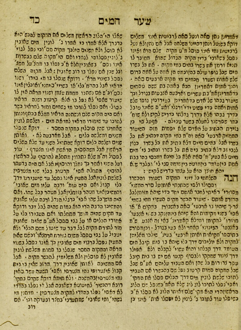 כד עיער דאמוינן נ חן סאה ונטל סאה לרניעית אינו משלים דוקא כשנטל ונסן דהיינו השלמה אבל אס נתן ולא נעל לרביעית נמי אינו פוסל מ״ט מקוה שלם הוא ואינו נפסל נשאוני׳ בדין מקוה הגדול שהוא מסוכר לו סניא ורחץ את נשרו כמיס כתי מקוה * את כל כשרו מיס שכל גופו עולה בהןוכמה הן אתה על אמה כדוס שלש אמות ושערו חכמיה תי תקוה ארבמיס סאה ♦ והנך אמות דאמרינן הכא באמה נס ששה טפחים כדאמרינןאת׳כת עשריס וארבעה אצבעות בגודל וכך שיעור גבהו של אדה כדאמרינן בעירוכין גופו שלש אמות ואמה כדי פשוט ידי׳ורגלי׳ואע*פ שאינו עובל כדיך גבהו אלא כדרך גדלתו כלריש לקיש ולא שוס׳ כתו שפרשנו למעלה בשער טבילה ♦ אףעל פי כן גזירת הכתיב על האדם שלא יפחית תזה השיעור המחזיק ארבעי׳ סאה וה׳׳מבמי מקוה לכתיב את כל נשרו אבל בתים חייס דלא כתיב את לל בשרו כגון לגבי זב דלא כתיב ביה את כל בשרו וכתיב בי׳ מיס רזייס לא בעינ׳ ת, סאה אלא כל היכא דתכסי בהו בבת אסה ניזעומי ביןמוטה בין שוחה סגי לי' ובלבד ש־-א יהא חיצץ הוא על עצתו כדריש לקיש • : הנה השלמתי כל דיני התקוה ושעורו והכשרו ופסילו ולפי שכתבתי אותזעל סדר המשני' מפסרי' ראיתי לחבר אותם יסד כדי שיהא מזומןלכל הדורש אותס * שיעור הכשר מקו ה העשוי תמי גשמי' צריך שיהיו נו ארבעי' סאה כאשמרן במקיס א׳ או אפי׳ בשני מקימות והא שיהא בינהןנקב בשתי אצבעו' חוזרו' למקומן ומילא קאמרינ׳ באי זה אצבע ש* מ באצבעי׳ הבינוני׳ קאמר ולא בעי בגודל ♦וכןתפורש בתיספו׳מקיאות ואותן ארבעי' בעינ' שילכו מאליהן לתקוה ולא יוליכוס דרך כלי שיהא בו בית קיבל מיס העומד דרך קבלתו והוא עשוי׳ לקבלה ולא אפילו דרך צינור שחקקו ולבסוף קבעו אס יש בו בית קיבל עפר צרורות כל שהן ואס העביר עליהם אע*פ שכל שכל החקוה פחות קרטוב נפל שס בהכשרו אס העביר לתוכי שלשת לוגין מיס דרך הכליס פסלו אס המקו׳ ואפי׳נסלו לתוכו לוג לוג שלא תאמ׳כשנפל חס הליג הראשוןהרי הוא מקו ׳שלס ואותו הלוג לא פסלו א״כ כשיפלו עור לתוכו ב׳ ליגין לא ימסלו אות' אינו כן המים שאלו הי׳הלוג הראשון משלים אח דמקוה לה נש׳ היא כדברך אלא אחרו כי אמרו ג׳ לוגין מיס שאונין לא פוסל ולא משציס הילכך מקוה חס׳וכי נפל לגוי' ג׳לוגיי פסלוהי לגמרי ואס הי ׳מקו ה שלס בכשרות אינו נפס' בשאוביןאלא א/• נפלו בו תסצ׳על מח5' וכל שנן אס נפלו בו רוב שאונין: אגל מקוה השלם נפכל בשינוי תרא'. ודוקא שנפלו בו מי פירו' ושנו יזראיו אבל בהיח׳כלי׳או נשריי׳כיממ׳ואונליןאינו נכס׳ונ ש אס נשתנו מחמת עצתן ושנוי מראה אין לו שיעור שאפי׳ לא נפל בו אלא קרטוב ושנה מראיו נסול• ואס נפלו לתוכו מי גשמים וחזר למראיו כשר ואס היה מקוה שלס ונשתנה מראיו ממלא בכחףונותן לתוכו עד שיחזרו מראיו למראה מיס י ושלשת לוגין שאמרנו שהן פוכלין במקוההחסר • דוקא שנפלו משנים ומשלשה כלים • אבל מארבעה לא♦ ואותן שניס וסלסה כלים דוקא שהתחיל השני עד שלא השלים הראשון אבל משהפסיק הראשון אינו תצטרף ♦ עוד לפסול וה*מ שלא נתכוון מהחלת להוסיף על הראשון ועל השני ואסר כך נמלךוהוסיף* אבל אס היה בדעתו להוסיף מתחלה אפי׳ קרטוב בנלי שנימצטרפין לשלשתלוגיןאבל המעין אינו נפסל עד שיעבירנו דרך כלי קבול ואס היה עומ'ורבה עליו מיס שאוני' והמשיכןאינו מטהר בזוחליןאבל מטהר בכל שהו. ואס היה מושך כל שהו אפי׳ כרגלי הנדל ורנה עליו שאונין והמשיכו הרבה הרי הוא נחות שהיה לכל דבר ודוקא עד מקיס שהיה מושך מתסלתו ואס העבירו כלי על אחורי הכליס או על גכי ספסל אע'פ שאינז שאובין חזר לתורת חקוה לכל דבר עד שיטו ל תשס הכלי' ולא יטניל על גני ספסל משוס גזירת חרמצאו׳וכשס שאין המעין נפסלנרבוי מיסשאונין לך.אינו נפסל בשנוי מראהוהמקוה החסר שנפלו בו פסוח משלשת לוגין שאובין לא פוסלין ולא משלימין להכשר מקוה • אבל אס המשיכה לאותן שארבין דרך מרזב שאין בריית קבול איצטרופי נמי מצטרפי ואפי׳ השעה עשר מאין נמי תצטרפיןמזתשכה י ולא תיתא דוקא שקדם בתקו׳ רובא דהכשיר׳ לתיעוטא דשאובה אבל אי נפלו בהדדי לא דאפי' נפלו בהדדי לתקוה מצטרפין • מדתנן תי גשמי/ומי שאוני׳ שמתעדבי׳בחצר ובעוקה וכו,♦ אס רו נ