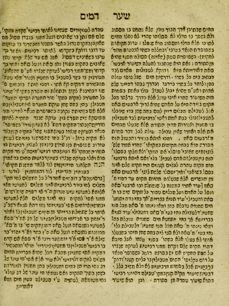 שער המים שנתיכן $רך חנוו כיון שלא נסחט נו הספוג ולא נשפך בו הדלי לא פסלוהו שהרי לא נפלו המיס לתוכו אלא הדלי והספוג הוא שנפלו: ערוב מקואות בשפופרת הנאד בעובי׳ובחללה כשתי אצבעות חוזר, למקומן י לשפופרת ספק (שאינה) פסולה תפני שהיא מן התורה: זאת היא שכתבנו למעלה דשיעור ארכעי, סאה דאורייתא היא ודוקא לטבילות האדסלבד דנתיב ביה כל בשרו •'ודרשינן מיס שכל גופו עולה בהן כלומר כל בשרו כדרכו וכדרך גבהו דהיינו שלש אמות ואע״פ שהוא יכול לטבול כולו כאחת בפחות מזה השיעור שהרי אינו טונל אלא כדרך גדלתו מכל תקוס ג זירה היא על האדס שהוא 5ריך ארבעים סאה איל לטבילת הכליסייין להס בתה שהן כדי שיוכלו להטבילן כולו בבת אחת ואפי ׳ברביעית לבד מטבילין בו מחטין ו5נורות־מדין התורה אלא שבטלו חכמים את אלה ואמרו שאין טבילה עולה לכל דבר פחות מארבעים סאה . והכי איתא בנזיר והבטול הזה מפורש הוא בכמה מקומות בתקואו' שהרי אמרו שלש׳ לרגיזמיס שאובי׳פיסלי׳את המקו׳ולאחלקו בפסלו' ■הזה ביןטבילותאדס לטביל׳ כלי׳ואס איתא ברביעי' הוה מקוה טהרה לכלים קטנים הרי מקוה שלס אינו כפסל בשואבי׳ואיריפסלו שלשת לוגי׳ ארבעים סאה מן הכשרים אלא שכטלוה מהיות מקוה עד דהוי ת' □אה [עוד אמרו במשנה גל סנשתלש ובו ארבעי׳סאה ונפל על האדם ועל הכלים טהור כל מקום שיש בו מ׳ סאה ומטבילי׳עוד תניא בבריית׳אך במי כדה יתחט, מיס שהנדה טובלת בהן ומאי כינהו מ׳ סאה מכל הני שמעינ׳דלטבילה כמי בעי׳ת׳סאה ומטבילי׳עוד תניא בברייתא אך במי יתחטא מים שהכלה טובלת בהז ומאי ניכהו מ' סאה מכל הני שתעיג׳ דל טבילת כלי׳ נמי בעי, מ׳סאה ולא סגי ליה בתה שהן מיהו כשנטלו אותו לא בטלו אלא כשהו, בפני עצמו אבלהיכא דהוי תקוה שלם וקמז ממנו רביעית לעוקה שבצדו על שפת התקרה אס יש בפרצה רוחב כשפופר׳הנאד עלרוס כקליפו׳ השוס׳תטביליןבו כלים קטני׳ודוק, בךנ!עית איל כפחות מרביעית לא ילא חשיב כלל י דבעינןשיעור מקוה קטן במקו ׳טבילה דהיינו רביעי, להוא שיעור טהרה מן התורה י וכן הוא שיעור המים טהרה לעניןידיס שעשינו לאיתי רניעי׳שקדח כמקו/ שלם אס נתן בו שאוניס ונטל ממנו כנגדן פסול מה שאין כן נתקו ה גדול כאשר גתבנו והכשרנו נו עניןזר% עד רובו ודיקא בשקדחי לאותו רביעית ואחר כך ערבו נשאוניס דפסול אבל אס עד שלא קלחו כתן שאובים בתקוה כעני ן נתן סאה ונטל סאה ואחר כך קדחו ותשותמנודכיעי׳לעוקר שבציו אפ פ שהשאוב, מעוובין בו נשר להטביל בו תחטין וצנור׳תאי טעז' מהכשירה דמקוה קא אתו. והכי איתא בזבחים פ, שני דכחיבנא לקתן ובתחלת זה הפרק במקואי׳שנינו כל המעורב לתקוה כמקו' חור התערה וס׳־קי התער' מטבילן בהן במה שהן עוקת המערה איןמטביליןבה אלא אס כןהיתה נקובה כשפופית הנ£ד למינו מזו הפוסקא שיש הפרש בין עוקה שבצד המקור לאות! חוריזשרןבתורהתקוה דהת, לא בעינןעירו׳כשפופר' הנאד ובעיקה שנצלו בעינימפגי שהו, כמקוה קטן ב צד לא תקיה גדול • וכ״ל כתו שהשרשנו ביניהם לעני! עירוב שפופרת כןנפריש ביניהן לענין רביעית כי החורין שבתקו׳ לא בעינן בהו רביעי׳מיסת׳ט חד מקוה הוא ואלו בעוקה שבצדו בעינןרביעית המיס כדאמרן הנה השלמ;ו הליניןשיש לנו ללמד ממשנת מקואו' בענינין הצרינין לנו והתזותנין לידנו : [גרסינןכפ^ב דזבחיס אמר ר״ל כל המשלים למי מקו' משלים למי כיור לרביעית אינו משלים למעוטי תאי אלי תא לתעיטי טיט הנרוק ה״ד אי דפלה שוס׳ושות' מתנו אפי׳ למקוה נתי אינו משלים אלא למעוטי יבחושיןאדותיס אפי׳בעינייהו כמי דהא תניא״רשב״ג אומר כל שתחילת ברייתו תן המיס מטבילי ן בו ואמ׳ר ר׳יצחק נר אכדימי מטביליןבטינו של דג אמ׳ר׳פסא למעוטי נתזסאה ונטל סאה דתנןתקוה שי, בו מ׳סא' מכוונות נתןסאה ונטל סאה ה׳ז כשרוא״ר יהוד׳בר שילא א״ר *סייא׳ר יוחנןעד רובו א׳ר פפא אס קדח בו רביעי'מט3ילין3ומחטיןוצינוריו׳ הואי׳ומהכשיר, דמקוה אתי שמעינן מהכא דכל שהוא מבריית המיס משלים לתקנה ולרביעי׳ולא עוד אלא אפי׳מי עינו של דג כמי הרי הן כמיס ומטבילין בהן מחטיז וצינורות כשהן בתוך התקוה ואס נטמאו מי עינו של דג עולי' כתי מטומאה.לטהרה ע׳י הטבילה כעין מיס והא דא מדינן