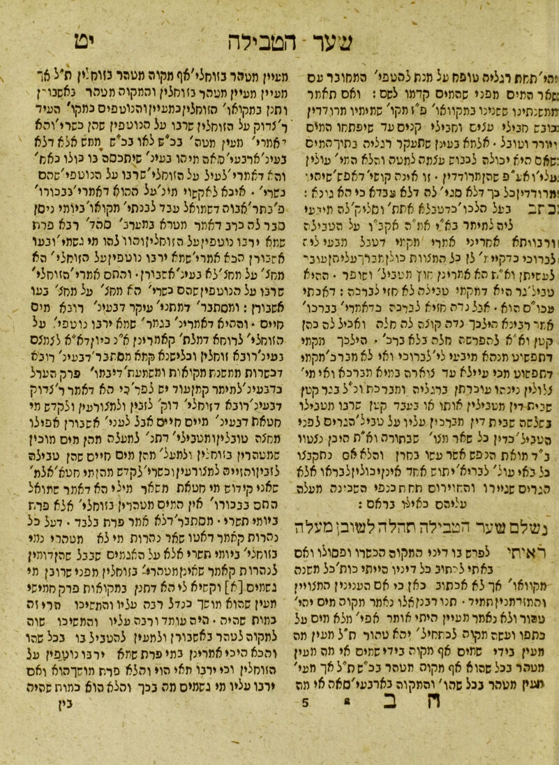 יט שער - הטבילה ?הי'תמת רגליה טופח על מנת להטפי׳ המחובר ע ס :שאר המיס מפני שהמיס קדמו לשס: ואס תאמר מתשנתינו ששנינו במקוואו' פ״ז מקו' שמימיו מרודדין :כובש סנילי עצים וסמלי קניס עד שיפתחו המיס ייורר וטובל • אלמא בעינן שתעקר רגליה נתוךהמים :שאס היא יכולה לכבוש עצמה למטה והלא המי' עולי ן .עלי׳ואע״פ שהןמרודדין ♦ זו אינה קושי׳דאפש׳שיהיו ימרודדיןכל כך דלא סגי' לה דלא עבדא כי הא טנא : :כ ־זב כיעל הלכו׳כדטבלא אתת' ו סלי ק'לה מידעי ליה לתימר בא״י אמ״ה אקב׳׳ו על הטבילה ררבויתא אחריני אמרי מקמי דטנל מבעי לי: לברוכי כדקיי:־נ' לן כל המצוות כולןת3רךעליהןעוני לעשיתן וא״ת הא אתרינן חוץ מטביל' ושופר ♦ ההיא טביל׳נר היא דמקמי טבילה לא חזי לברכה : דאכתי עכו׳ס הוא • אנל נדה סזיא לברכה כדאמרי' בברכו' אמי רבינא הילכך גדה קוצה לה חלה ואכיל לה כהן קטן וא׳׳א להפרשה סלה בלא ברב׳ • הילכו מקמי דתפשיטמנהא מיבעי לי׳לכרוכי ואי לאמברכ׳חקמי דתפשוט תכי עיילא עד צוארה במיא מברכא ואי מי' צלולין כינהו עוכרתן ברגליה,ומברכת ונ*ל בנר קטן שנית-דין מטבילין אותו או בעבד קטן שרבו מטבילו בשלשה שבית דין תבךכין עליו על טניל׳הגריס לפני הטביל׳כדין כל שאר מצו' שבתורה וא*ת היכן נצטוו ב׳דמואת הנפש אשר עשו בחרן והלא אס נתקבצו כל באי עול' לבריא׳יתוש אחד אינןיכוליזלנראו אלא הגריסשגיירו והחוירוס תחתכנפי השכינה מעלה עליהם כאילו בראם: נשלם שער הטבילה תהלהלשובן מעלה ראיתי לפרש בו דיני המקום הכשרו ופסולו ואס באתי ליתוב כל דיניו הייתי כות׳כל משנה מקוואו' אך לא אכתוב כאן כי אס הענינין התצויין והתזדמניןתתיד * תנו רבנן אלו נאמר תקוה מיס יהי' טהור ולא נאמר מעיין היתי אותר אפי' מלא מיס על כתפו ועשה תקוה לכתחיל' יהא טהור ת״ל מעין מה העין בידי שמיס אף מקוה בידי שמיס אי מה מעין מטהר בכל שהוא אף מקוה תטהר בכ״שת״לאך מעי׳ מעין מטהר בכל שהו' והתקוה בארבעי׳סאה אי מה ח ב ״ 5 מעיין מטהר בזוחלי׳אף מקוה מטהר בזות!ין ת*ל אך מעיין מעיין מטהר בזוסלין והמקוה תטהר נאשבו־ן ותנן בתקואו׳ הזוסליןכמעיקוהנוטפיסכמקו, העיד ר׳צדוק על הזוחלין שרנו על הנוטפין שהן כשרי׳והא יאמרי' מעין תטה' בכ*שלאובכ*ש יממשאלאדלא בעינ׳ארבעי׳האה מיהו בעיכ' שיתכסה נו כולו כאס׳ והא דאמרי׳לעיל על הזוסלי׳שרבו על הנוטפי׳שהם נשרי׳ • איכאלאקשוי תינ׳על ההוא דאמרי׳נבכורו' פ׳בתר׳אבוה לשמואל עבד למתי׳ מקואו'ביומי ניסן סגרלהכרבדאמר תטרא במערב' סהד' רבא פרת שמא ירבו נוטפייעל הזוסליןוהוילהו מי גשמי׳ונעו אשכורן הכא אמרי׳שתא ירבו נוטפיןעל הזוחלי' הא מחצ' על מחצ׳לא בעינ׳אסבירן• והחס אתרי׳הזוסלי' שרנו על הנוטפיזשהס כשרי׳ הא מסצ' על מסצ' בעו אשבירן: ומסתבר׳ דמתני' עיקר דגעינ' רונא מים סייס * וההיא דאמרינ' בגמר' שמא ירבו נועפי' על הזוחלי' לרוסא דמלת' קאחרינן א* נ כיוןדא״א לצמצם נעינ׳רובא זוסלין וכלישנא קמא מסתבר׳דבעינ' מבא לכשרות ממשנת מקואות ומשמעת׳דיבמו, פרק הערל בדנעינ׳לתימר קתןעוד יש לפר כי הא דאמרר׳צדוק דבעינ׳רובא דזוסלי׳ דוק' לזנין ולמצורעין ולקדש מי סטאת דבעע' מייס סייס אנל לעני' אשבורן אפילו מחצה טובלקותטבילי׳ דתנ' לתעלה מהן מיס מוכין סמטהרין בזוסנין ולמעל' מהן מים סייס שהן טבילה לזביןוהזייה למצורעיןוכשרי׳לקדש מהן־מי סטא׳אלמ' שאני קידוש מי סטאת משאר תילי הא דאמר שמואל החס בבכורו' אין המיסמטהרין נזוחלי׳ אלא פרת ביומי תשרי • מםתבל־׳דלא אמר פרת בלבד. דעל כל נהרות קאמר דאטו שאר נהרות מי לא מטהרי נמי נזוחלי' ביומי תשרי אלא על האגמים שבבל שהןדומין לנהרות קאמר שאיקמטהרי' בזוסלין מפני שרובן מי נשמיס [א] וקשיא לי הא דתנן במקואות פרק סמישי מעין שהוא מושך כנדל רבה עליו והמשיכו הרי זה כמות שהיה י היה עומד ורכה עליו והמשיכו שוה לתקוהלטהר באשבורן ולמעין להטביל נו בכלשהו והכאהיכיאמרינן בתי פרת שתא ירנונונופין על הזוסלין וכי ירבו תאי הוי והלא סרת תושךהוא ואס ירבו עליו מי גשמים מה בכך והלא הוא כתות שהיה גיז