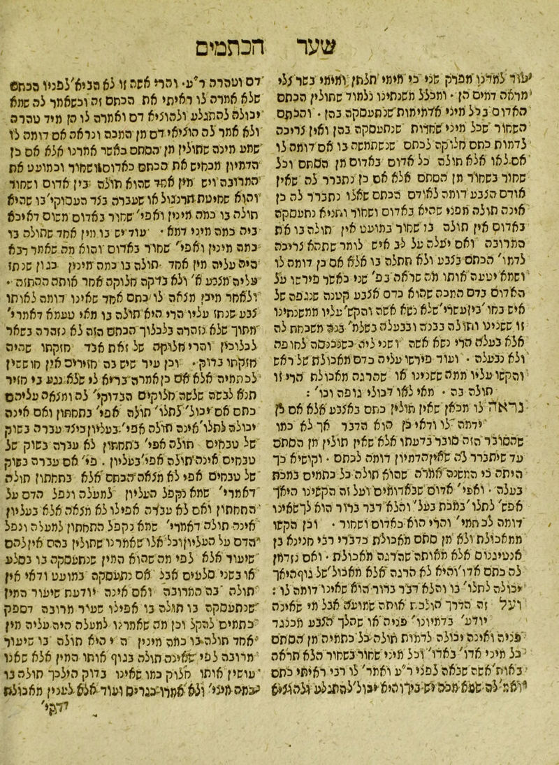 הכתמים שער י&׳ו למינו'מפרק שצי כי מימי זתלתן;ומימי נשו *לי ׳מראה דמים הן־ ומכלל משנתינו כלמוד שחולין הכסס האדום גלל מיצי אימימות׳שנסעסקה נהן. והלתס השמור שכל מיני שמדות ׳שנתעסקה בהן ואין צריכה י לדתות כחס מלוקה לכתס שנשתמשה בו אס דומה לו אס־לאו אלא תולה כל אמס באדום תן הסתם וכל שחור בשמור מן הסתם אלא אם לז נתברר לה שאין אודם הצבע דומה לאודם הכתם שאלו נתברר לה כן אינה תולה מפני שהיא נאדוס ושחור ותניא נתעסקה באדוק אין תולה בל'שמור במועט אין תולה בו את המרובה ואס יעלת על לב איש לותר שתהא׳צריכה לדמו׳ הכתם בצבע ולא תתלה בי אלא אס כן דומה לו ושמא יטעהאותו מה שראה בפ׳ שני כאשר פירשו על האדום בדס התכה שהוא כדס אצבע קטנה שנג־פה של איש במו׳ביןעשרי׳שלא נשא אישה והקש׳ עליו ממשנתינו זו ששנינו ותולה בבניה ובבעלסגשלמ׳בנה משכמת לה אלא בעלת הירי נשא אשה ושני ליה כש&צני&ה לחופה ולא נבעלה • ועוד פירשו עליה כדם מאכולת של ראש והקשו עליו ממיז ששנינו או שהרגה מאכולת הלי זו תולה בה • מאי צאו לכולי גופהוכו': נראה לו מכאן שאין תולין כתם באצבע אלא אס <!ן י ידמה 'לו ודאי כן הוא הדבר אך לא כמו שהסו׳נר הזה טונרבדעתו אלא שאין תולין תן הסתס עד שיתברר ל׳השאיןהדתיון דומה לכתם  וקישיא כך היתה כי המשנה אמרה שהוא תולה כל כתמיס במכת בעלה • ואפי' אדום שבאדומים׳ ועל זה הקשינו היאך אפש' לתלו׳במכת בעל' והלא דבר בדור הוא לרשאינו דומה לכתמי' והרי הואכאדוס ושחור • וכן הקשו ממאכולת ולא ימן סתם מאכולת כדברי רבי סנינא בן אנטיגנוס אלא מאותה שהרגה מאכולת • ואס נזדמן לה כתס אדו׳והיא לא הרגה'אלא מאצול׳של גוףהיאך יכולה לתלו' בו והלא דביר בדור הוא שאינו דומה לו: ועל זה הדרך הולכת יאותה שתועה אבל מי שאינה יודע' בדמיונו' פייה'או שהלך הצבע הכצגד 'פניה ואיכה יכולה לדמות תולה-כל־כתמיה מן הסתם :כל מיני אדו' בארו׳ וכל מיני שמור בשחור הלא תראה ־■ באות׳אשה שנאה לפני ר״ע ואמר׳ לו רבי ראיתי כיתס ^ואד.׳להישעא:מפה י'ש:ניךוהיאיגול׳ל-התגלע ולמוצא ׳לס וטהרה ר*ע• והרי אשה זי לא הגיא׳לפניו מכתם שלא אמדה לו ראיתי את הכתם זה וכשאמר לה שתא יכולה להתגלע ולהוציא דם ואמרה לו הן מיד טהרה ולא אתר'לה הוציאי דס מן המכה ונראה אס דומה לו ישמע מינה שחולין מן ־הסתס כאשר אתמו אלא אס כן הדמיון מכחיש את סכתס כאדוס1ושחור וכמועט את המרובה ויש מין אחד שהוא תולה ;בין אדום ושחור והוא ששיטתתרנגול או שעברה בצד העסוקי׳בו שהיא תולה גו כמה מי נין יא פי׳ שחור באדוס משוס דאיכא ביה כמה מיני דמא ♦ ׳עודייש בו מיז אחד שתולה גו כתה תינין ואפי׳ שחור בארוס ־והוא מה שאמר רבא היה עליה מי? אחד •חולה בו כתהמיכין כגון שנתז עליה׳מצנע א׳ ולא בדקה חלוקה אחר אותה ההתזה ■״ ולאחר מיכן מצאה לויכתס אחד שאינו דומה לאותו צבע שנתז עליו הרי היא תולה גו מאי טעמא דאתוי׳ 'מתוך שלא נזהרה בלכלוך הכתם הזה לא נזהרה בשאר לכלוכיז והרי חלוקה של זאת אבד חזקתו שהיה חזקתו בדוק♦ דק עיר שישבה חזירים אין חוששין 4לכתמיה אלא אם קאתרה״בריא לי שלא נגע בי חזיר הנא לבשה שלשה חלוקים הבדוקי' לה ומצאה עציהם כתם אס־יכול' לתלו׳ תולה אפי׳ בתחתון ואס אינה יכולה לתלו׳אינה תולה אפי׳־געל־יוןכיצד עברה בשוק של טבחים תולה אפי׳ בתחתון לא עברה בשוק של טבחיס איצה־חולה אפי׳בעליון. פי׳ אס עברה בשוק של טבחים אפי לא חצאההכתס אלא בתחתון תולה דאמוי' שמא נקפל העליון למעלה ונפל הדס על ' התחתון ואס לא עבדה אפילו לא מצאה אלא בעליון 'איכר• תולה דאמרי׳ שהא נקפל התחתון למעלה ונפל י׳הדס על העליוןרפל אלו שאמרנו שחולין בהס איןלהס שיעור אלא לפי מה שהוא המין שנתעסקה בו כסלע או בשני סלעים אבל אס נתעסקה במועט ודאי אין תולה ׳בהי המרובה ואס אינה יודעת שיפור המין שנתעסקה בו תולה בו אפילו שעיר מרובה לספק 'כתמים להקל וכן מה שאמרנו למעלה היה עליה מין ייאחד תולה־בו כתה מינין ה י היא תולה בו שיעול 4מרובה לפי ׳שאינה תולה בגוף אותו המין אלא שאנו י עושי ן אותו מלוק כמו שאינו בדוק הילכו חולה בו עמה מיצי׳ ולא •אמרוננגרים ועוד אצא •לענין מאמצת