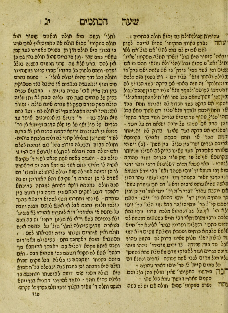 הכתמים יג! שער ׳ טהורות שכולןסולת בה והיא תולה נ יתמיה: ׳עתה נפרש באותן המקומר' שהיא צריכה לחוש להס אס יש לה נמה לתלו׳אס תול׳אס לאו ׳וגאיז' שיעיר היא תול׳ ונאתר תחלה המקיתו׳שאינ' יתול'ואע*פ שהיא יבול׳לסלו׳ולא נמצאו יוהס כי אס :שנים והן בעד שהי' בודק' בו את עצתה ואס בדק׳בו גלילה ולמחר מצא' עליו דס ♦ ויש בעכין הזה שלשה ־דינןחלוקי' זה מזה האחד אס בדקה בעד הנדוק לה ׳והניחתו בקופס׳ולחסר מצא׳עליו לס ביןשהכוז׳עגול גיןשהו' משוךטתאה ככל שהו ואי'תיליןכאן3תאכולו' והשני אס כדקה בעד הבדוק לה והניסו חחה הכר או תחת הכסת ולמחר מצא׳עליו דס משוך טמא בכל :שהו׳עגיל טהור עד שיהיא כגרים ועוד כשאר כתתי' וכן הדין אס טחתו על ירכה ומצאה דס על העד ♦ והשלישי אס בדקה בעד שאינו בדוק לה והניחתו רחת הכר או תחת הכסה ואפילו בקופסא צריכה כגרים ועול בין עגול בין משוך • (ג) ויש מי שאותר שאסבדק' בעד שאינו במקלה אפילו הניחתו בקופסא אף על פי שיש עליו כגריס ועול טהורה לגמרי ♦ מאי טעמא משוס לפלוגתא לרבי יוסי ורבי היא רבי מטמא ור׳יוסי מטהר ואת' רבי זירא כשטמא מיירבימאיר כשטהר דבי יוסי לעצתו טהר לחנן האשה שהיא עושה צרכיה וראת' לס אס עימדת טמא' אס יושבת טהור' לברי ר*מ ור' יוסיאוה׳בין כךובין ין טהורה וביון לד׳ יוסי להכא כר' יוסי להתס 'התסקי״ל כר' יוסי הילכו בהא נמי הלב' כר' יוסי ילא הי' אף על גב לב ההיא הלכה כרבי יוסי בהא ;לכה כרבי משוסלקאי רבי חייא בשטחיה למטמא לה זשוס כתס * ושקלינן וטרינן בגמר׳ אליבא לר' חייא ^למא הלכתא כותיה וטעמא דמילתא משוס דלא דמי 1ד לחלוק לאלו חלוק שאינו בדוק לה כתתה טהור *בל עד כיון שבדקה בו ידיס מוכיחו' כינהו מיהו ;ריכה כגריס ועול לאפוקי מלס מאכולת שתא נתמעך 1ליו מכל תקום לגבי אשה שעושה צרכיה ונמצא לס על המיס קיית' לן כר' יוסי דאמר טהורה ד נח פירשנו התקומו׳שאין חולין בהן כלל והם השנים שאמרנו משוך טמא בכל שהו : נסה נפרש המקימו׳ שהיא תולה אם יש לה בתה לתלו' ובמה היא חולה ובאיזה שיעוד היא חולה המקותו' שהיא תולה את כתמיהןאין־להס פרט כי בכולן היא חולה חוץ מן השנים שאמרנו כעד שהן טתאין במה שהן • וכן הדברים שהיא תולה בהן גס כן אין להס פרט אלא מה שמנו חכמים במשנה בכלל ופרט• ומהם נלתוד כל הדברי' שהרי שנינו נחשנתינו ותולה בכל לנר שהיא יכולה לתלו' • שחטה בהתה מיה ועוף ונתעסקה בכתמים או שישבה בצד העסוקין כהן וכן הדין אפי' עברה ביניהן ♦ כיתניא עברה בשוק של טבחים ספק צחז עליה ספק לא נתז עליה תולה ספק עברה ספק לא עברה אינה תולה • נחזור למשנתינו הרגה מאכולת הרי זה תולה בה. ועד כמה היא חולה בה • ר' חנינא בן אנטיגנום אותר על כגרים של פול ואף על פי שלא הרגה וקיימא לן כר, חנינא בן אנטיגנוס ורישא דקתני הרגה אין לא היגה לא ר' שמעוןבן גמליאל קתני לה וליח הלכתא כוהיה. וחולה בבנה ובבעלה פירוש במב' בנה ובמכת נעלה ואס יש לה מכה ויכולה להתגלע ולהוציא דס הרי זו תולה בה * ומעשה באשה אחת שבאה לפני ר' עקיבא אתרה לו ראיתי כחס אמר לה שמא מכה יש ביךאתרה לו הן וחיתה אתר לה שמא יכולה להתגלע ולהוצי׳ דס אמרה לו הן וטהרה ר' עקיבא והא דאמרינן יש בה מכה חולה נמכתה דוקא דאיתא למכתה בדוכתא דאפשר מגע לתקוס הכססבין שוחה בין מוטה בין עומדת . אי נמי דמחרמי ונטף לההוא דוכהא בהנך מלהו תלינן במכה אבל אי איחא לכתם מגבה ותכה על כתפה או מאחורי׳ דלא ליחרתו אהדדי לא בנגיע' ולא בנטיפה בהא ודאי לא תלינן דתני' יש בה תכה בצוארה מקום שיכולה לתלו׳ חול׳ על כתפה אינה חולה ואין אומרים נטלתו בידה והביאתו לשס . מסחברא היכא לאשתכחכתס בשיפולה מאחוריה ומכה איתא מקתא להליא בה דאפשר אדיחבא הך דבתר' אתא לה תקתא ונטפה בהו מההיא מכה . ואס היתה פשטתי ומתכסה נו בלילה בכל מקום שהוא תולה היא במכסה וכן במכת בנה ובנעלה בכ*מ שהוא היא תולה מפני שזה דומה לפושטתו ומתכסה בו בלילה שהוא חוזר • נחזיר לסלרנו דתניא בברייתא מעשה וחצה ר' מאיר נקלוו ורבי תלה בסרףשל שקמה• עוד