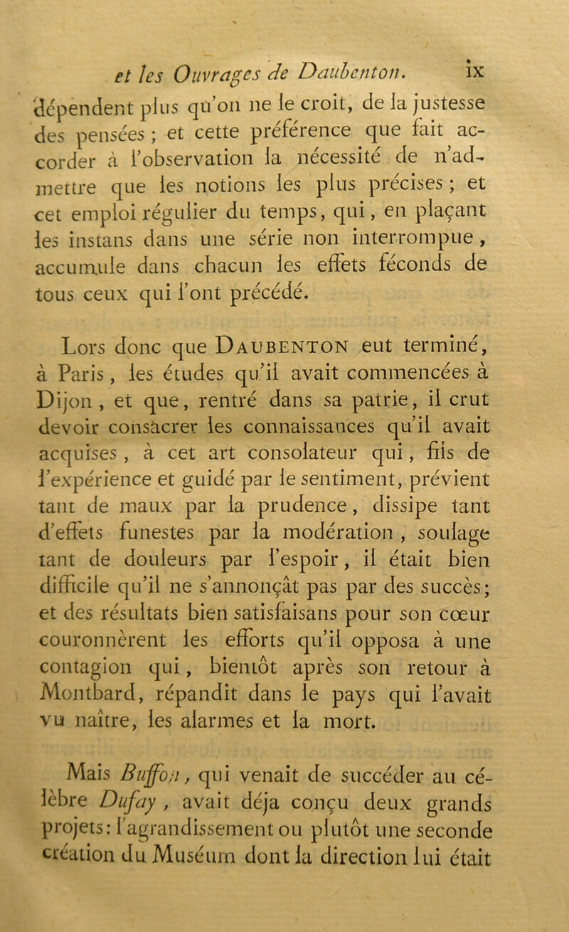 dépendent plus qu’on ne le croit, de la justesse des pensées ; et cette préférence que fait ac- corder à l’observation la nécessité de n ad- mettre que les notions les plus précises ; et cet emploi régulier du temps, qui, en plaçant les instans dans une série non interrompue , accumule dans chacun les effets féconds de tous ceux qui font précédé. Lors donc que Daubenton eut terminé, à Paris, les études qu’il avait commencées à Dijon, et que, rentré dans sa patrie, il crut devoir consacrer les connaissances qu’il avait acquises, à cet art consolateur qui, fils de l’expérience et guidé par le sentiment, prévient tant de maux par la prudence, dissipe tant d’effets funestes par la modération , soulage tant de douleurs par l’espoir, il était bien difficile qu’il ne s’annonçât pas par des succès; et des résultats bien satisfaisans pour son cœur couronnèrent les efforts qu’il opposa à une contagion qui, bientôt après son retour à Montbard, répandit dans le pays qui l’avait vu naître, les alarmes et la mort. Mais Buffoii, qui venait de succéder au cé- lèbre Dufay , avait déjà conçu deux grands projets: l’agrandissement ou plutôt une seconde création du Muséum dont la direction lui était