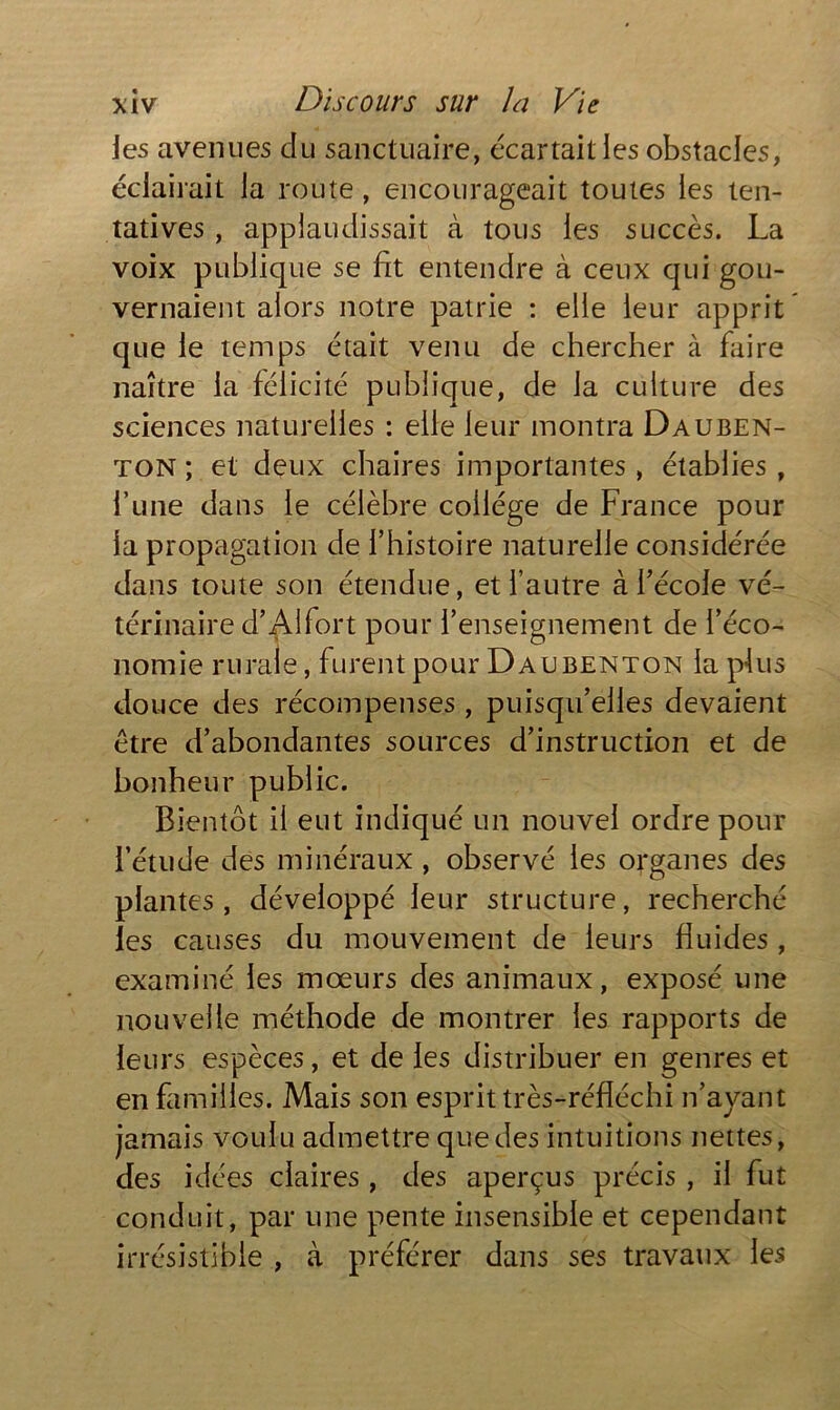 Jes avenues du sanctuaire, écartait les obstacles, éclairait la route, encourageait toutes les ten- tatives , applaudissait à tous les succès. La voix publique se fit entendre à ceux qui gou- vernaient alors notre patrie : elle leur apprit que le temps était venu de chercher à faire naître la félicité publique, de la culture des sciences naturelles : elle leur montra Dauben- ton ; et deux chaires importantes , établies , l’une dans le célèbre collège de France pour la propagation de l’histoire naturelle considérée dans toute son étendue, et l’autre à l’école vé- térinaire d’Alfort pour l’enseignement de l’éco- nomie rurale, furent pour Daubenton la plus douce des récompenses, puisqu’elles devaient être d’abondantes sources d’instruction et de bonheur public. Bientôt il eut indiqué un nouvel ordre pour l’étude des minéraux , observé les organes des plantes, développé leur structure, recherché les causes du mouvement de leurs fluides , examiné les mœurs des animaux, exposé une nouvelle méthode de montrer les rapports de leurs espèces, et de les distribuer en genres et en familles. Mais son esprit très-réfléchi n’ayant jamais voulu admettre que des intuitions nettes, des idées claires , des aperçus précis , il fut conduit, par une pente insensible et cependant irrésistible , à préférer dans ses travaux les