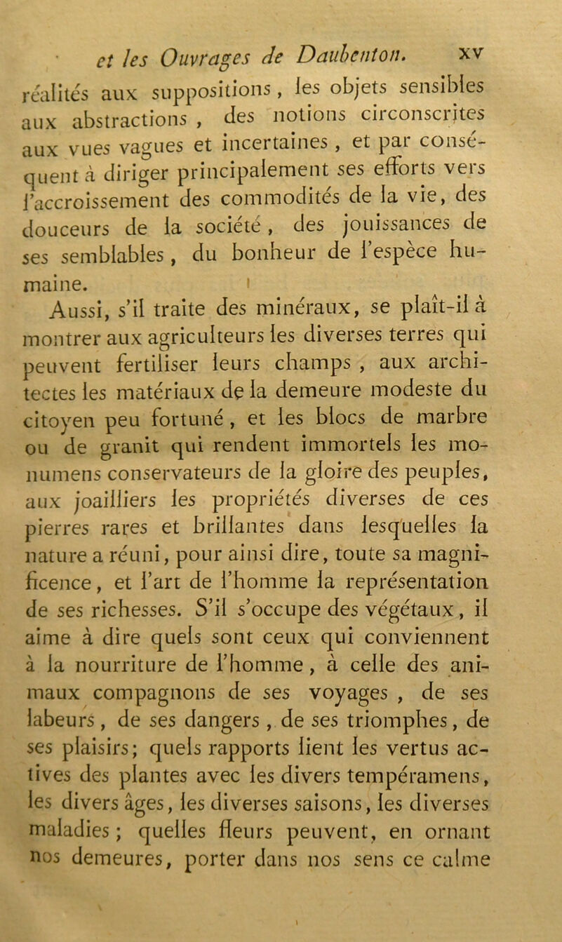 réalités aux suppositions, les objets sensibles aux abstractions , des notions circonscrites aux vues vagues et incertaines , et pai consé- quent à diriger principalement ses efforts vers i accroissement des commodités de la vie, des douceurs de la société , des jouissances de ses semblables, du bonheur de l’espèce hu- maine. • Aussi, s’il traite des minéraux, se plaît-il à montrer aux agriculteurs les diverses terres qui peuvent fertiliser leurs champs , aux archi- tectes les matériaux de la demeure modeste du citoyen peu fortuné , et les blocs de marbre ou de granit qui rendent immortels les mo- numens conservateurs de la gloire des peuples, aux joailliers les propriétés diverses de ces pierres rares et brillantes dans lesquelles la nature a réuni, pour ainsi dire, toute sa magni- ficence , et l’art de l’homme la représentation de ses richesses. S’il s’occupe des végétaux, il aime à dire quels sont ceux qui conviennent à la nourriture de l’homme , à celle des ani- maux compagnons de ses voyages , de ses labeurs , de ses dangers , de ses triomphes, de ses plaisirs; quels rapports lient les vertus ac- tives des plantes avec les divers tempéramens, les divers âges, les diverses saisons, les diverses maladies ; quelles fleurs peuvent, en ornant nos demeures, porter dans nos sens ce calme