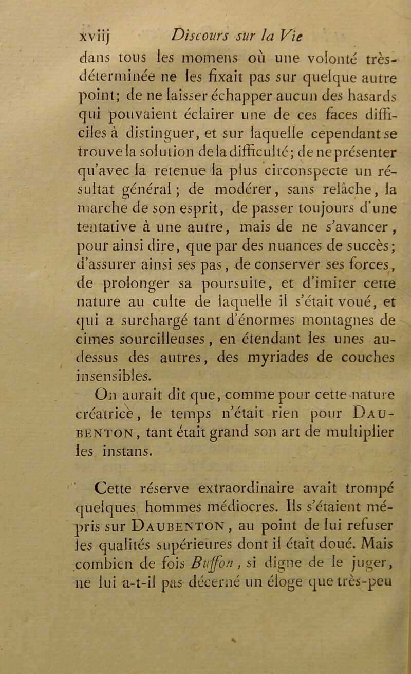 dans tous les momens où une volonté très- déterminée ne les fixait pas sur quelque autre point; de ne laisser échapper aucun des hasards qui pouvaient éclairer une de ces faces diffi- ciles à distinguer, et sur laquelle cependantse trouve la solution de la difficulté; de ne présenter qu’avec la retenue la plus circonspecte un ré- sultat général; de modérer, sans relâche, la marche de son esprit, de passer toujours d’une tentative à une autre, mais de ne s’avancer, pour ainsi dire, que par des nuances de succès; d’assurer ainsi ses pas, de conserver ses forces, de prolonger sa poursuite, et d’imiter cetre nature au culte de laquelle il s’était voué, et qui a surchargé tant d’énormes montagnes de cimes sourcilleuses , en étendant les unes au- dessus des autres, des myriades de couches insensibles. On aurait dit que, comme pour cette nature créatrice, le temps n’était rien pour Dau- benton , tant était grand son art de multiplier les instans. Cette réserve extraordinaire avait trompe quelques hommes médiocres. Iis s’étaient mé- pris sur Daubenton , au point de lui refuser les qualités supérieures dont il était doué. Mais combien de fois Buffon, si digne de le juger, ne lui a-t-il pas décerné un éloge que très-peu