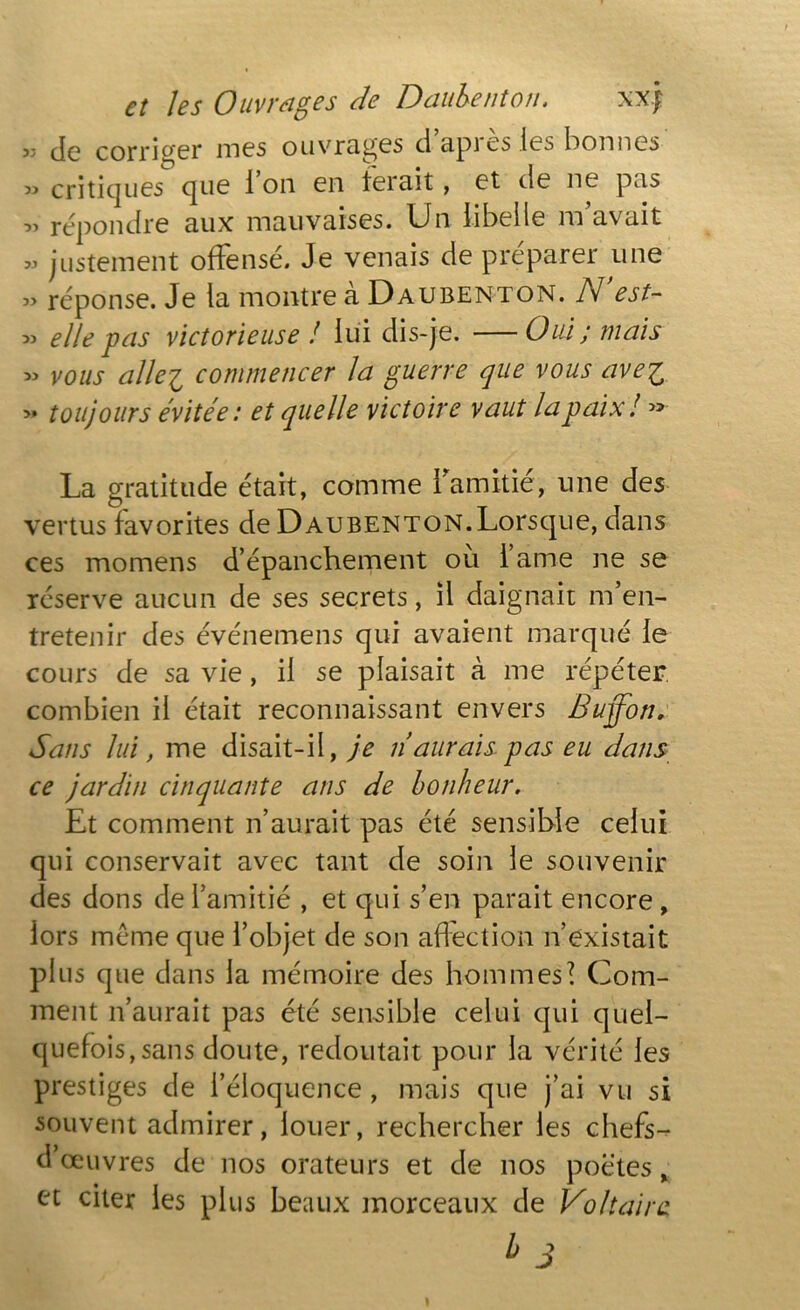 5; de corriger mes ouvrages d api es les bonnes 33 critiques que i on en ternit, et de ne pus „ répondre aux mauvaises. Un libelle m’avait 33 justement offensé. Je venais de préparer une 3> réponse. Je la montre a Daubenton. N est- 33 elle pas victorieuse ! lui dis-je. —Oui; mais 33 vous alle'i commencer la guerre que vous ave'i 33 toujours évitée: et quelle victoire vaut la paix! » La gratitude était, comme l'amitié, une des vertus favorites de Daubenton. Lorsque, dans ces momens d’épanchement ou 1 aine ne se réserve aucun de ses secrets, il daignait m’en- tretenir des événemens qui avaient marqué le cours de sa vie , il se plaisait à me répéter combien il était reconnaissant envers Buqfon. Sans lui, me disait-il, je n aurais pas eu dans ce jardin cinquante ans de bonheur. Et comment n’aurait pas été sensible celui qui conservait avec tant de soin le souvenir des dons de l’amitié , et qui s’en parait encore , lors meme que l’objet de son affection n’existait plus que dans la mémoire des hommes? Com- ment n’aurait pas été sensible celui qui quel- quefois, sans doute, redoutait pour la vérité les prestiges de l’éloquence , mais que j’ai vu si souvent admirer, louer, rechercher les chefs- d’œuvres de nos orateurs et de nos poètes, et citer les plus beaux morceaux de Voltaire l> 3