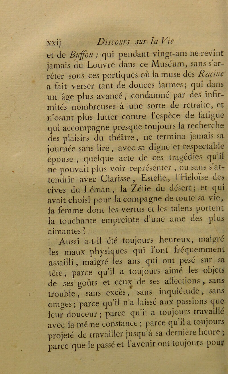 et de Buffbn ; qui pendant vingt-ans ne revint jamais du Louvre dans ce Muséum, sans s ar- rêter sous ces portiques où la muse des Racine a fait verser tant de douces larmes; qui dans un âge plus avancé, condamné par des infir- mités nombreuses à une sorte de retraite, et n’osant plus lutter contre 1 espèce de fatigue qui accompagne presque toujours la recherche des plaisirs du théâtre, ne termina jamais sa journée sans lire , avec sa digne et respectable épouse , quelque acte de ces tragédies qu il ne pouvait plus voir représenter , ou sans s’at- tendrir avec Clarisse , Estelle., 1 héioi^e des rives du Léman, la Zélie du désert; et qui avait choisi pour la compagne de toute sa vie, la femme dont les vertus et les taiens portent la touchante empreinte d une ame des pius aimantes l Aussi a-t-il été toujours heureux, malgré les maux physiques qui 1 ont ficquemment assailli, malgré les ans qui ont pese sui sa tête, parce qu’il a toujours aimé les objets de ses goûts et ceux de ses affections , sans trouble, sans excès / sans inquiétude, sans orages ; parce qu il n a laisse aux passions que leur douceur ; parce qu il a toujours travaille avec la même constance ; parce qu il a toujours projeté de travailler jusqu à sa dernière heure ; parce que le passé et l’avenir ont toujours pour