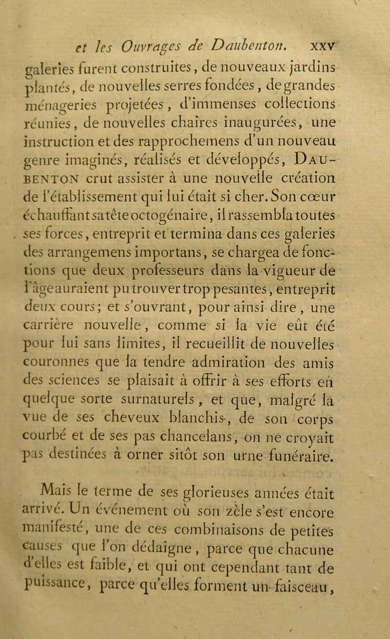 galeries furent construites, de nouveaux jardins plantés, de nouvelles serres fondées , de grandes- ménageries projetées, d’immenses collections réunies, de nouvelles chaires inaugurées, une instruction et des rapprochemens d’un nouveau genre imaginés, réalisés et développés, Dau- benton crut assister à une nouvelle création de l’établissement qui lui était si cher. Son cœur échauffant satête octogénaire, il rassembla toutes ses forces, entreprit et termina dans ces galeries des arrangemens importons, se chargea de fonc- tions que deux professeurs dans la vigueur de l’âge auraient pu trouver trop pesantes, entreprit deux cours; et s’ouvrant, pour ainsi dire, une carrière nouvelle, comme si la vie eût été pour lui sans limites, il recueillit de nouvelles couronnes que la tendre admiration des amis des sciences se plaisait à offrir à ses efforts en quelque sorte surnaturels , et que, malgré la vue de ses cheveux blanchis, de son corps courbé et de ses pas chancelans, on ne croyait pas destinées à orner sitôt son urne funéraire. Mais le terme de ses glorieuses années était arrivé. Un événement où son zèle s’est encore manifesté, une de ces combinaisons de petites causes que l’on dédaigne , parce que chacune déliés est faible, et qui ont cependant tant de puissance, parce qu’elles forment un- faisceau,