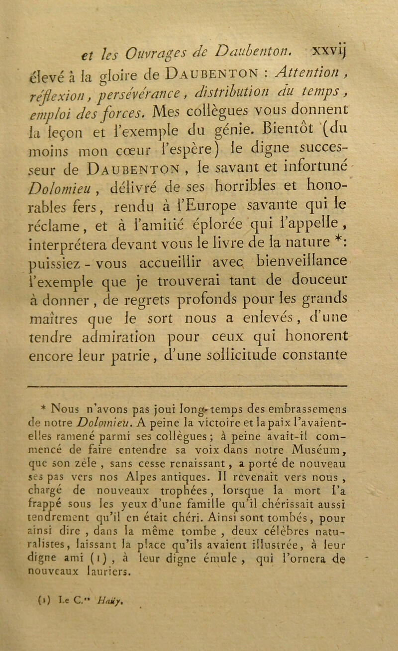 clevé à la gloire de Daubenton : Attention , réflexion, persévérance, distribution du temps, emploi des forces. Mes collègues vous donnent ja leçon et l’exemple du génie. Bientôt (du moins mon cœur i espère) le digne succes- seur de Daubenton , le savant et infortune Dolomieu , délivré de ses horribles et hono- rables fers, rendu à l’Europe savante qui le réclame, et à l’amitié éplorée qui 1 appelle , interprétera devant vous le livre de la nature *: puissiez - vous accueillir avec bienveillance l’exemple que je trouverai tant de douceur à donner , de regrets profonds pour les grands maîtres que le sort nous a enlevés, d une tendre admiration pour ceux qui honorent encore leur patrie, d’une sollicitude constante * Nous n’avons pas joui longtemps des embrassemens de notre Dolomieu. A peine la victoire et la paix l’avaient- elles ramené parmi ses collègues; à peine avait-il com- mencé de faire entendre sa voix dans notre Muséum, que son zele , sans cesse renaissant, a porté de nouveau ses pas vers nos Alpes antiques. II revenait vers nous , chargé de nouveaux trophées, lorsque la mort l’a frappé sous les yeux d’une famille qu’il chérissait aussi tendrement qu’il en était chéri. Ainsi sont tombés, pour ainsi dire , dans la même tombe , deux célèbres natu- ralistes, laissant la place qu’ils avaient illustrée, à leur digne ami (i) , à leur digne émule, qui l’ornera de nouveaux lauriers. (») I.e G.'* Hum/.