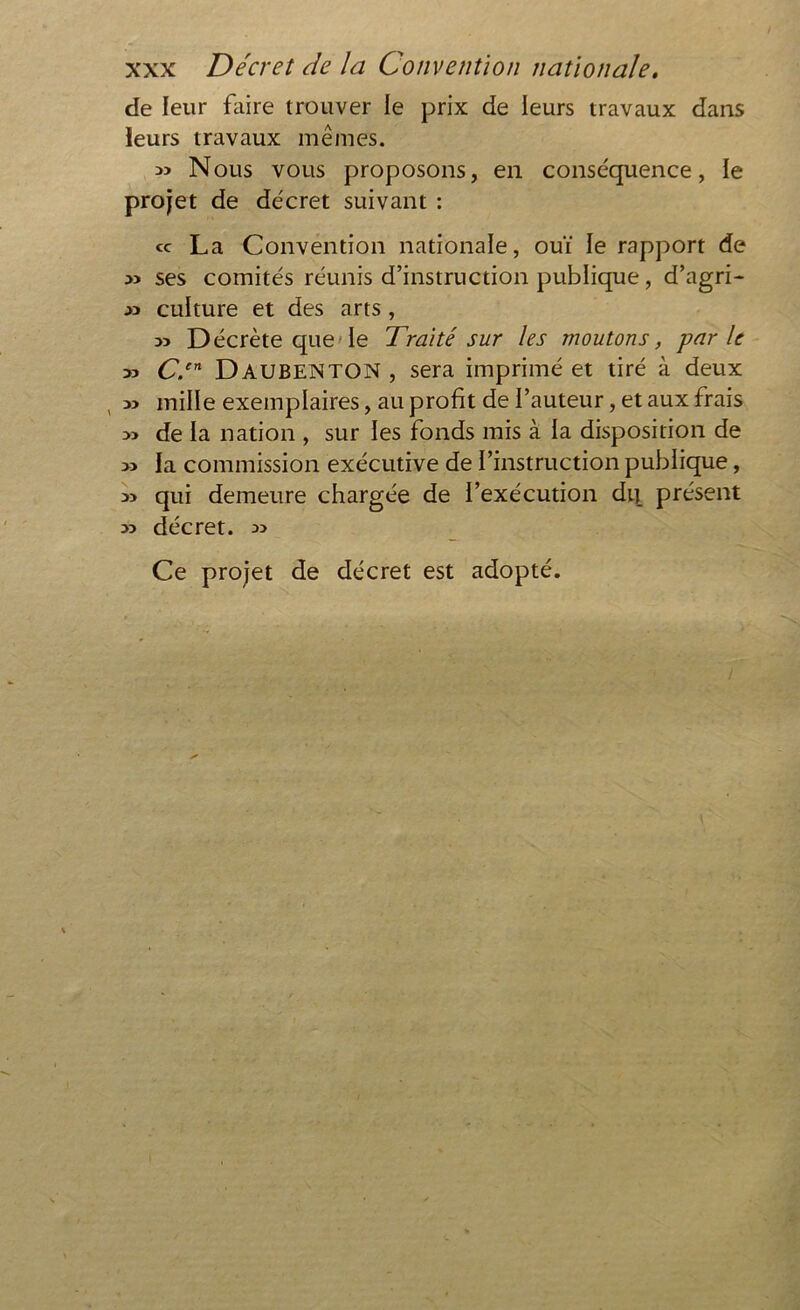 de leur faire trouver le prix de leurs travaux dans ieurs travaux mêmes. » Nous vous proposons, en conséquence, le projet de décret suivant : cc La Convention nationale, ouï le rapport de :» ses comités réunis d’instruction publique, d’agri- » culture et des arts , Décrète que le Traité sur les moutons, parle » Cr DAUBENTON , sera imprimé et tiré à deux , » mille exemplaires, au profit de l’auteur, et aux frais » de la nation , sur les fonds mis à la disposition de » la commission exécutive de l’instruction publique, qui demeure chargée de l’exécution dq présent y> décret. » Ce projet de décret est adopté.