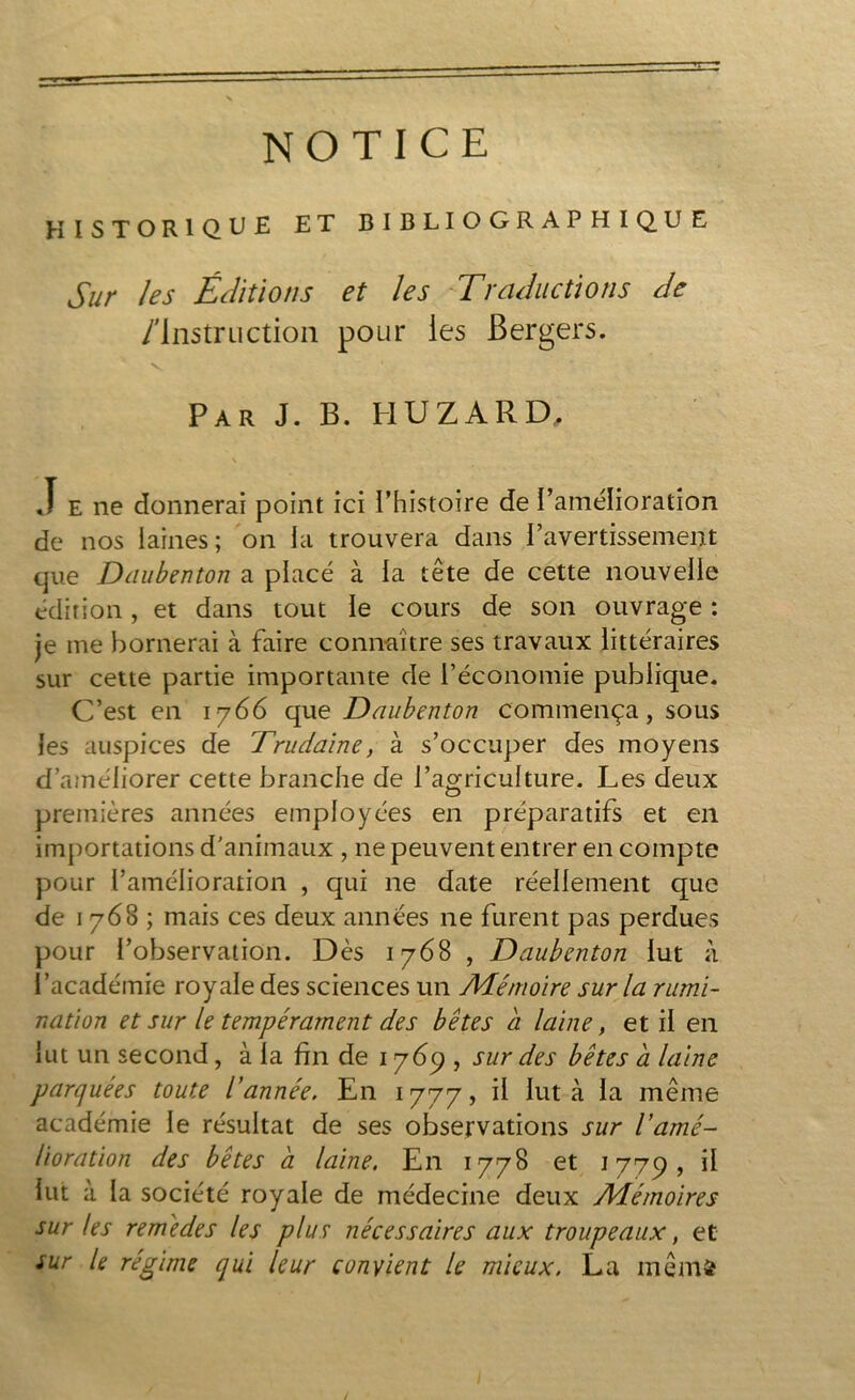NOTICE HISTORIQUE ET BIBLIOGRAPHIQUE Sur les Éditions et les Traductions de /Instruction pour les Bergers. Par J. B. H U Z A R D. ,ï e ne donnerai point ici l’histoire de l’amélioration de nos laines; on la trouvera dans l’avertissement que Daubenton a placé à la tête de cette nouvelle édition, et dans tout le cours de son ouvrage : je me bornerai à faire connaître ses travaux littéraires sur cette partie importante de l’économie publique. C’est en 1766 que Daubenton commença, sous les auspices de Trudaïne, à s’occuper des moyens d’améliorer cette branche de l’agriculture. Les deux premières années employées en préparatifs et en importations d’animaux , ne peuvent entrer en compte pour l’amélioration , qui ne date réellement que de 1768 ; mais ces deux années ne furent pas perdues pour l’observation. Dès 1768 , Daubenton lut à l’académie royale des sciences un Mémoire sur la rumi- nation et sur le tempérament des bêtes a laine, et il en lut un second, à la fin de 17dp , sur des bêtes a laine parquées toute l’année. En 1777, il lut à la même académie le résultat de ses observations sur Vamé- lioration des bêtes à laine. En 1778 et 1779, il lut à la société royale de médecine deux Mémoires sur tes remèdes les plus nécessaires aux troupeaux, et sur le régime qui leur convient le mieux. La me nié