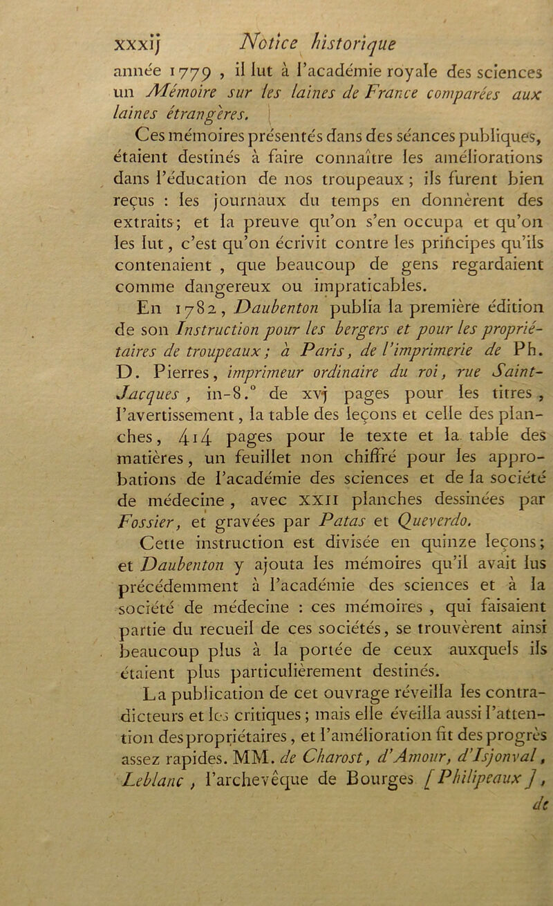 année 1779 > il lut à l’académie royale des sciences un Mémoire sur les laines de France comparées aux laines étrangères. Ces mémoires présentés dans des séances publiques, étaient destinés à faire connaître les améliorations dans l’éducation de nos troupeaux ; ils furent bien reçus : les journaux du temps en donnèrent des extraits ; et la preuve qu’on s’en occupa et qu’on les lut, c’est qu’on écrivit contre les principes qu’ils contenaient , que beaucoup de gens regardaient comme dangereux ou impraticables. En 1782, Daubenton publia la première édition de son Instruction pour les bergers et pour les proprié- taires de troupeaux ; a Paris, de l’imprimerie de Ph. D. Pierres, imprimeur ordinaire du roi, rue Saint- Jacques , in-8.° de xvj pages pour les titres, l’avertissement, la table des leçons et celle des plan- ches , 4i4 pages pour le texte et la table des matières, un feuillet non chiffré pour les appro- bations de l’académie des sciences et de la société de médecine , avec XXII planches dessinées par Fossier, et gravées par Patas et Queverdo. Cette instruction est divisée en quinze leçons; et Daubenton y ajouta les mémoires qu’il avait lus précédemment à l’académie des sciences et à la société de médecine : ces mémoires , qui faisaient partie du recueil de ces sociétés, se trouvèrent ainsi beaucoup plus à la portée de ceux auxquels ils étaient plus particulièrement destinés. La publication de cet ouvrage réveilla les contra- dicteurs et les critiques ; mais elle éveilla aussi l’atten- tion des propriétaires, et l’amélioration fit des progrès assez rapides. MM. de Charost, d'Amour, d’Isjonval, Leblanc , l’archevêque de Bourges [Philipeaux], de