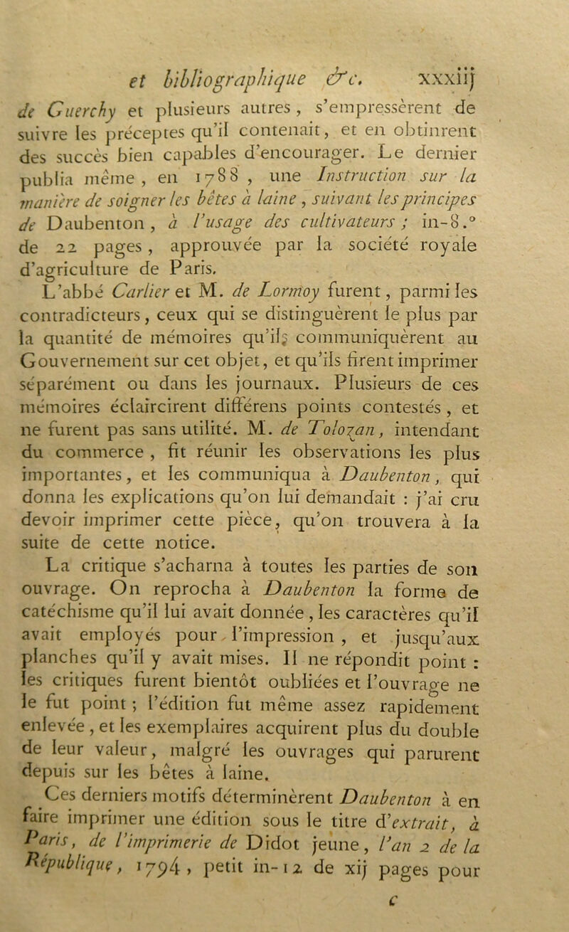 • « » de Guerchy et plusieurs autres, s’empressèrent de suivre les p récep tes qu’il contenait, et en obtinrent des succès bien capables d’encourager. Le dernier publia même, en 1788 , une Instruction sur la maniéré de soigner les bêtes a laine , suivant les principes de Daubenton , a l’usage des cultivateurs ; in-8.° de 22 pages , approuvée par la société royale d’agriculture de Paris. L’abbé Car lier et M. de Lormoy furent, parmi les contradicteurs, ceux qui se distinguèrent le plus par la quantité de mémoires qu’il^ communiquèrent au Gouvernement sur cet objet, et qu’ils firent imprimer séparément ou dans les journaux. Plusieurs de ces mémoires éclaircirent diftérens points contestés , et ne furent pas sans utilité. M. de Tolozpn, intendant du commerce , fit réunir les observations les plus importantes, et les communiqua à Daubenton, qui donna les explications qu’on lui demandait : j’ai cru devoir imprimer cette pièce, qu’on trouvera à la suite de cette notice. La critique s’acharna à toutes les parties de son ouvrage. On reprocha à Daubenton la forme de catéchisme qu’il lui avait donnée , les caractères qu’il avait employés pour l’impression , et jusqu’aux planches qu’il y avait mises. II ne répondit point : les critiques furent bientôt oubliées et l’ouvrage ne le fut point ; l’édition fut même assez rapidement enlevée , et les exemplaires acquirent plus du double de leur valeur, malgré les ouvrages qui parurent depuis sur les bêtes à laine. Ces derniers motifs déterminèrent Daubenton à en faire imprimer une édition sous le titre d’extrait, à Paris, de l’imprimerie de Didot jeune, dan 2 de la République, 1794, petit in-1 2 de xij pages pour c