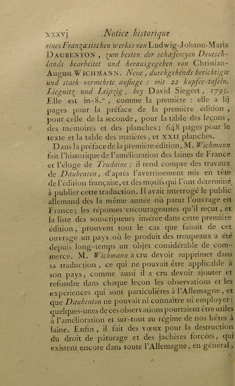 finesFranjœsischen wcrkesvon Ludwig-Johann-Maria Daubenton , tutu besten der schœfereyen Deutsch- lands bcarbeitet und herausgegeben von Christian- August W IC H MANN. N eue, durchgehends berichtigtc und s tank ver me h rte aujlage ; mit 22 kupfer-tafeln. Liegnit\\ und Leipzig, bcy David Siegert , typy. Elle est in-8.° , comme la première : elle a iij pages pour la préface de la première . édition , pour celle de la seconde , pour la table des leçons , des mémoires et des planches ; 648 pages pour le texte et ia table des matières, et XXII planches. Dans ia préface de la première édition, M. Wichmûnti fait l’historique de l’amélioration des laines de France et l’éioge de Trudaine ; il rend compte des travaux de Daubenton, d’après l’avertissement mis en tête de F édition française, et des motifs qui l’ont déterminé à publier cette traduction. II avait interrogé le public allemand dès la même année ou parut l’ouvrage en France ; les réponses 'encourageantes qu’il reçut, et la liste des souscripteurs insérée dans cette première édition, prouvent tout le cas que faisait de cet ouvrage un pays où le produit des troupeaux a été depuis long-temps un objet considérable de com- merce. M. Wichmann a cru devoir supprimer dans sa traduction , ce qui ne pouvait être applicable à son pays, comme aussi il a cru devoir ajouter et refondre dans chaque leçon les observations et les expériences qui sont particulières à l’Allemagne , et que Daubenton ne pouvait ni connaître ni employer: quelques-unes de ces observations pourraient être utiles à l’amélioration et sur-tout au régime de nos bêtes à laine. Enfin , il fait des vœux pour la destruction du droit de pâturage et des jachères forcées, qui existent encore dans toute l’Allemagne, en général,