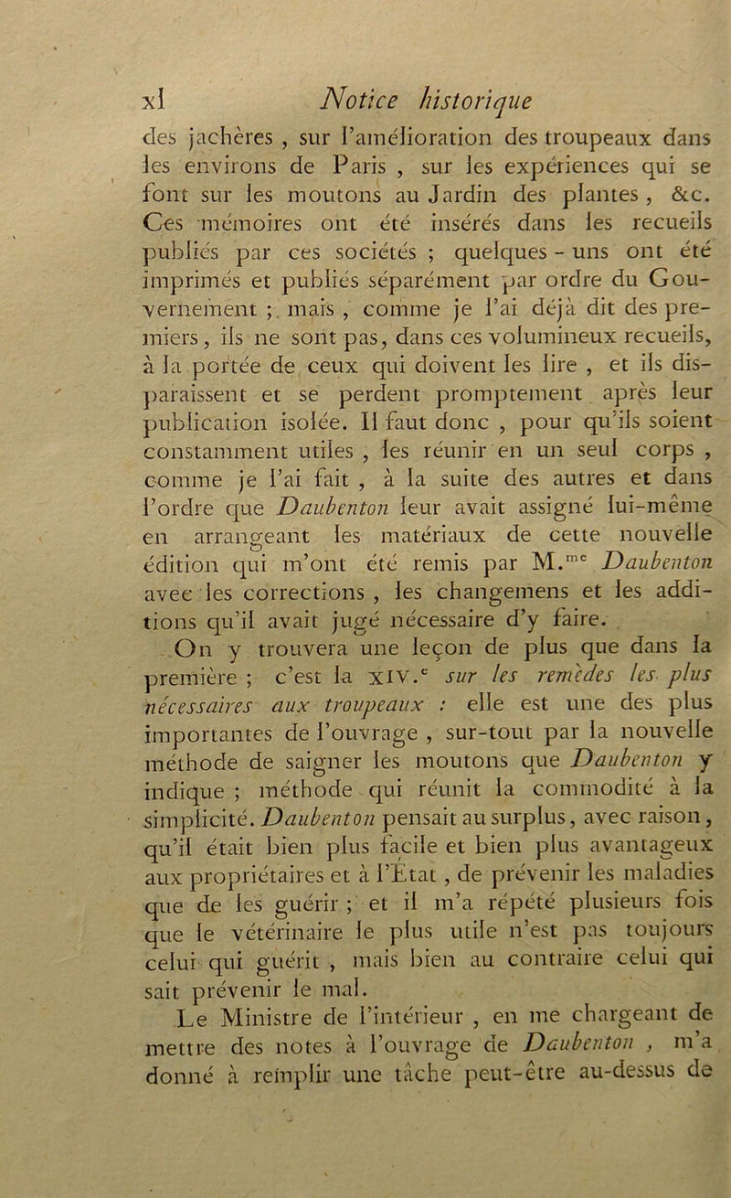 des jachères , sur l’amélioration des troupeaux dans les environs de Paris , sur les expériences qui se font sur les moutons au Jardin des plantes , &c. Ces mémoires ont été insérés dans les recueils publiés par ces sociétés ; quelques - uns ont été imprimés et publiés séparément par ordre du Gou- vernement ; mais , comme je l’ai déjà dit des pre- miers , iis ne sont pas, dans ces volumineux recueils, à la portée de ceux qui doivent les lire , et ils dis- paraissent et se perdent promptement après leur publication isolée. Il faut donc , pour qu'ils soient constamment utiles , les réunir en un seul corps , comme je l’ai fait , à la suite des autres et dans l’ordre que Daubenton leur avait assigné lui-même en arrangeant les matériaux de cette nouvelle édition qui m’ont été remis par M.mc Daubenton avec les corrections , les changemens et les addi- tions qu’il avait jugé nécessaire d’y faire. On y trouvera une leçon de plus que dans la première ; c’est la xiv.c sur les remcdes les plus nécessaires aux troupeaux : elle est une des plus importantes de l’ouvrage , sur-tout par la nouvelle méthode de saigner les moutons que Daubenton y indique ; méthode qui réunit la commodité à la simplicité. Daubenton pensait au surplus, avec raison, qu’il était bien plus facile et bien plus avantageux aux propriétaires et à l’Etat , de prévenir les maladies que de les guérir ; et il m’a répété plusieurs fois que le vétérinaire le plus utile n’est pas toujours celui qui guérit , mais bien au contraire celui qui sait prévenir le mal. Le Ministre de l’intérieur , en me chargeant de mettre des notes à l’ouvrage de Daubenton , m’a donné à remplir une tâche peut-être au-dessus de