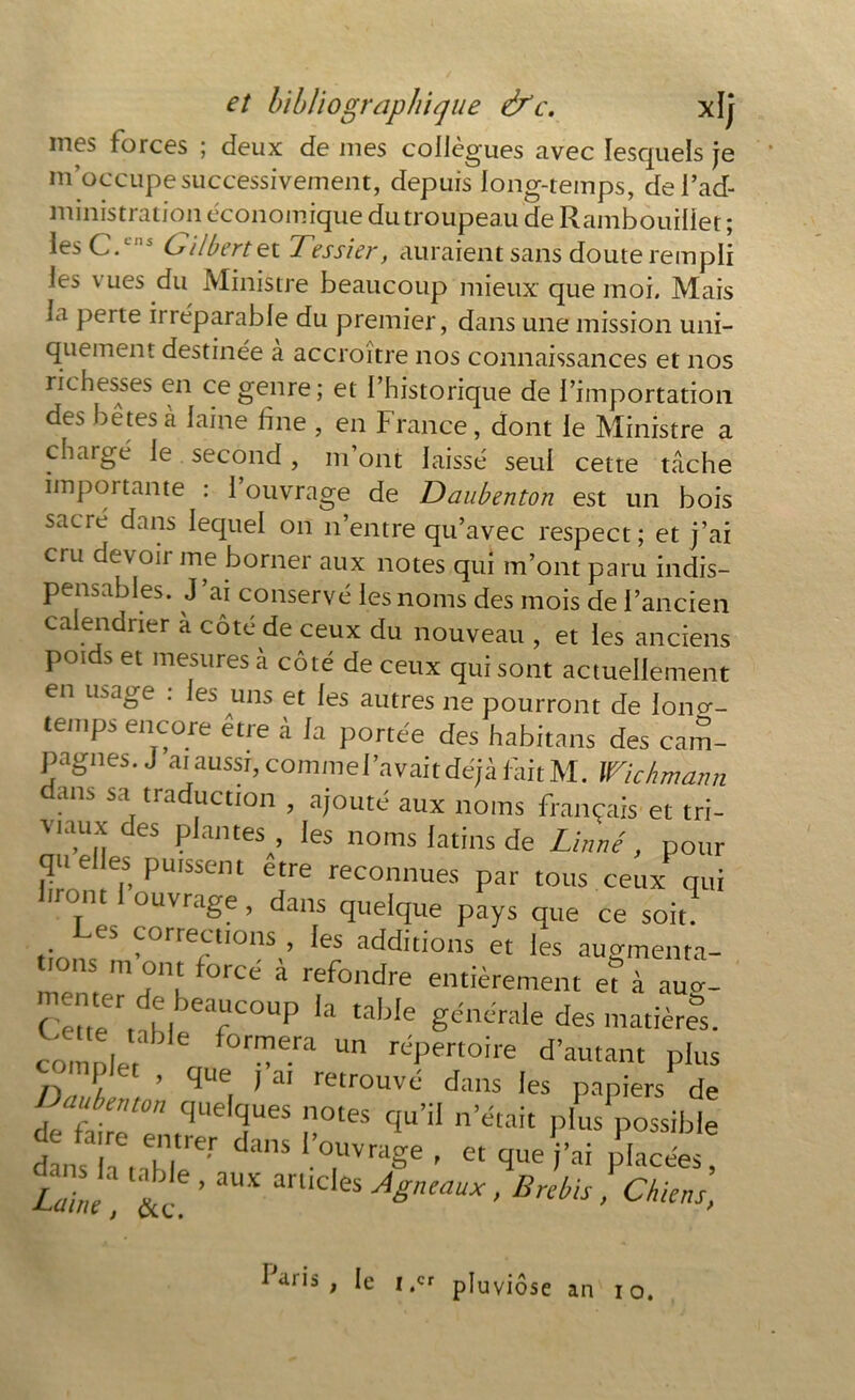 mes forces ; deux de mes collègues avec lesquels je m’occupe successivement, depuis long-temps, de l’ad- ministration économique du troupeau de Rambouillet ; les C.1,15 Gilbert ex. Tessier, auraient sans doute rempli les vues du Ministre beaucoup mieux que moi. Mais la perte irréparable du premier, dans une mission uni- quement destinée a accroître nos connaissances et nos richesses en ce genre; et l’historique de l’importation des bêtes à laine fine , en France, dont le Ministre a chargé le second, m’ont laissé seul cette tâche importante : l’ouvrage de Daubenton est un bois sacre dans lequel on n’entre qu’avec respect ; et j’ai cru devoir me borner aux notes qui m’ont paru indis- pensables. J ai conservé les noms des mois de l’ancien ca endrier a cote de ceux du nouveau , et les anciens poids et mesures à côté de ceux qui sont actuellement en usage . le^ uns et les autres ne pourront de loncr- temps encore être à la portée des habitans des cam- pagnes, j ai aussi, commei’avait déjà fait M. Wichmann dans sa traduction , ajouté aux noms français et tri- viaux des plantes , les noms latins de Linné, pour qu e es puissent etre reconnues par tous ceux qui iront ouvrage, dans quelque pays que ce soit? es corrections , les additions et les augmenta- tions m ont forcé à refondre entièrement e? à aua. C6ene rr MbCar°UP Ia taWe garnie des matières. comoler * Un réPertoîre Autant plus n T 1 ’ Cïue 1 ai retrouvé dans les papiers de lafj:t0n qudques n°tes «**’“ plus possible dans h, MtWr dans '.’^vrage , et que j'ai Racées, T„l & ’ 3UX an‘Cles ASncaux • brebis ! Chiens, ^ dr's t t.cr pluviôse an io.