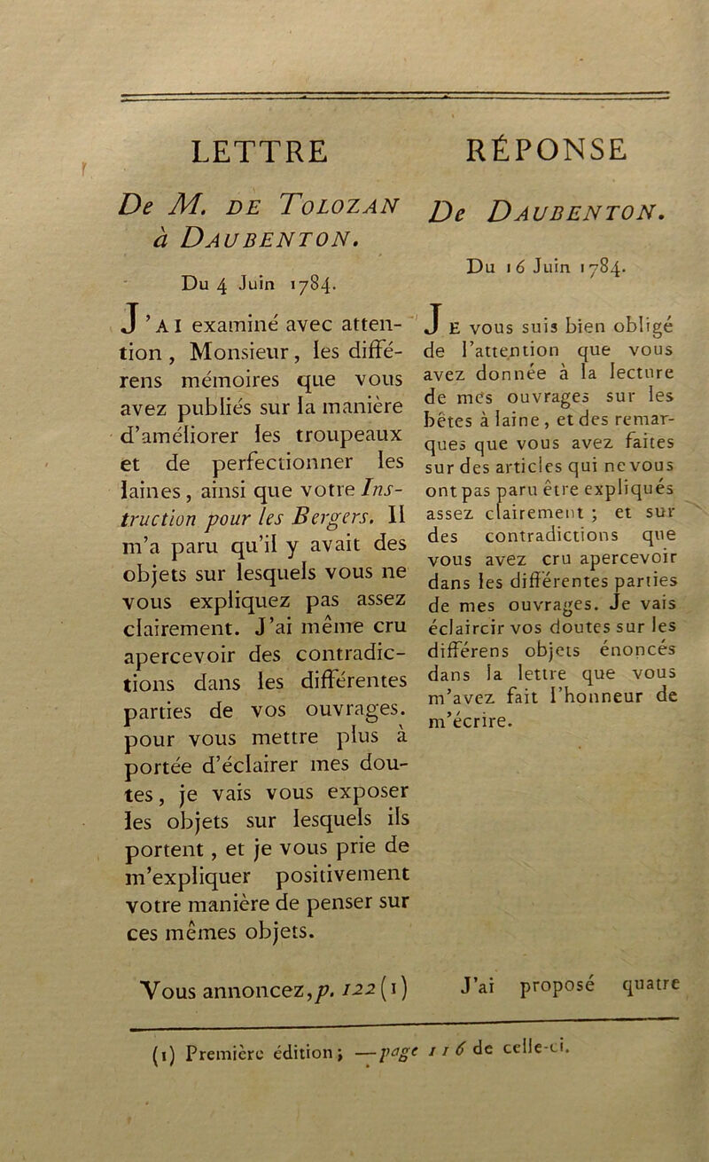 LETTRE RÉPONSE De M. de Tolozan à Daubenton. Du 4 Juin 1784* J’ai examiné avec atten- tion , Monsieur, les diffé- rens mémoires que vous avez publiés sur la manière d’améliorer les troupeaux et de perfectionner les laines, ainsi que votre Ins- truction pour les Bergers. II m’a paru qu’il y avait des objets sur lesquels vous ne vous expliquez pas assez clairement. J’ai même cru apercevoir des contradic- tions dans les différentes parties de vos ouvrages, pour vous mettre plus à portée d’éclairer mes dou- tes , je vais vous exposer les objets sur lesquels ils portent, et je vous prie de m’expliquer positivement votre manière de penser sur ces mêmes objets. Vous annoncez,p. 122(1) De Daubenton. Du 1 6 Juin 1784* J E vous suis bien obligé de l’attention que vous avez donnée à la lecture de mes ouvrages sur les bêtes à laine , et des remar- ques que vous avez faites sur des articles qui ne vous ontpas paru être expliqués assez clairement ; et sui- des contradictions que vous avez cru apercevoir dans les différentes parties de mes ouvrages. Je vais éclaircir vos doutes sur les différens objets énoncés dans la lettre que vous m’avez fait l’honneur de m’écrire. J’ai proposé quatre