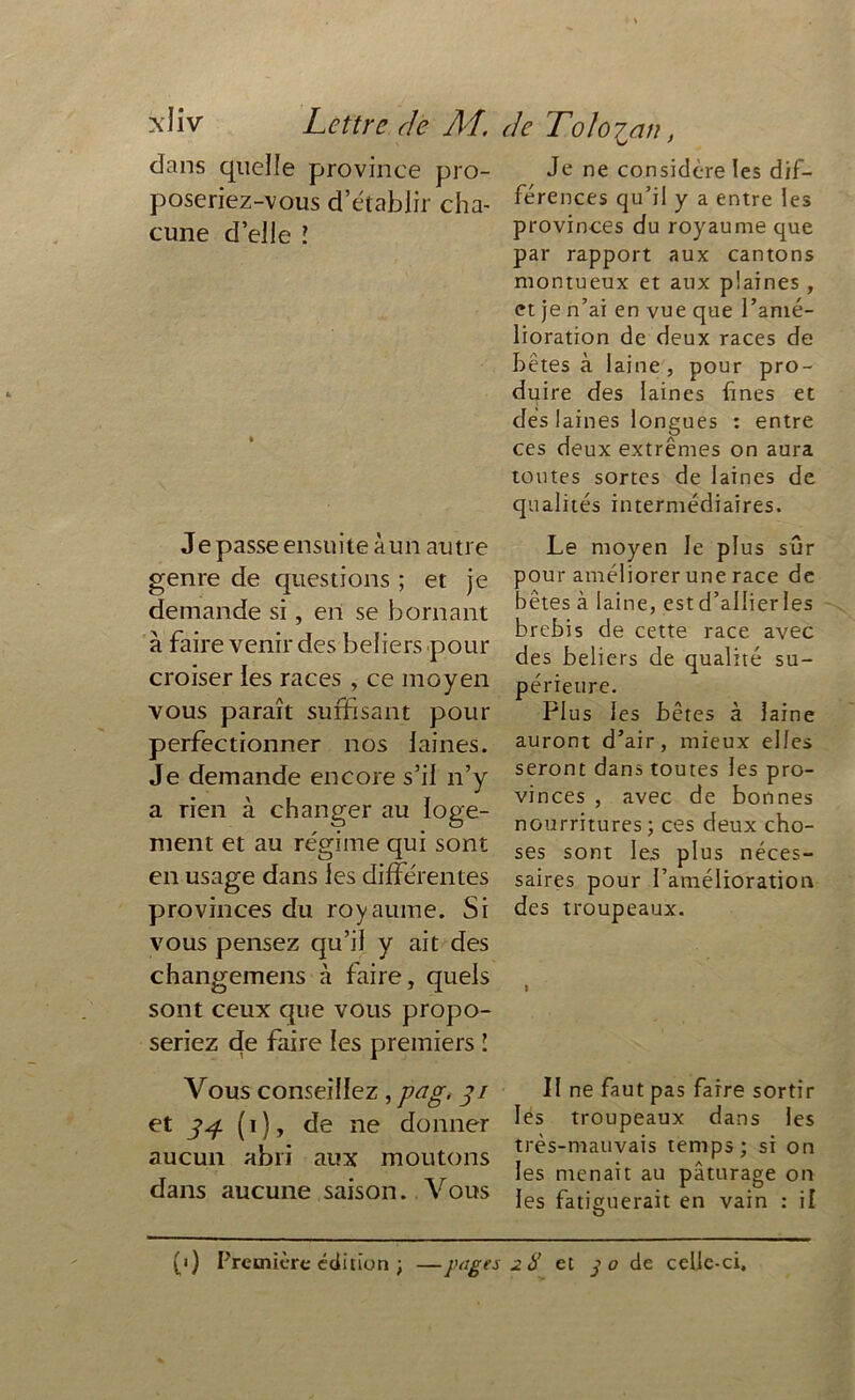 Lettre de AI. de Tolo£ an, dans quelle province pro- poseriez-vous d’établir cha- cune d’elle î Je passe ensuite à un autre genre de questions ; et je demande si, en se bornant à faire venir des beliers pour croiser les races , ce moyen vous paraît suffisant pour perfectionner nos laines. Je demande encore s’il n’y a rien à changer au loge- ment et au régime qui sont en usage dans les différentes provinces du royaume. Si vous pensez qu’il y ait des changemens à faire, quels sont ceux que vous propo- seriez de faire les premiers ! Vous conseillez , pag. 31 et 34 ( 1 ), de ne donner aucun abri aux moutons dans aucune saison. Vous Je ne considéré les dif- férences qu’il y a entre les provinces du royaume que par rapport aux cantons montueux et aux plaines, et je n’ai en vue que l’amé- lioration de deux races de bêtes à laine, pour pro- duire des laines fines et dés laines longues : entre ces deux extrêmes on aura toutes sortes de laines de qualités intermédiaires. Le moyen le plus sûr pour améliorer une race de bêtes à laine, estd’allierles brebis de cette race avec des beliers de qualité su- périeure. Plus les bêtes à laine auront d’air, mieux elles seront dans toutes les pro- vinces , avec de bonnes nourritures; ces deux cho- ses sont les plus néces- saires pour l’amélioration des troupeaux. I II ne faut pas faire sortir les troupeaux dans les très-mauvais temps; si on les menait au pâturage on les fatiguerait en vain : il (1) Première édition ; —pages 28 et j o de celle-ci.