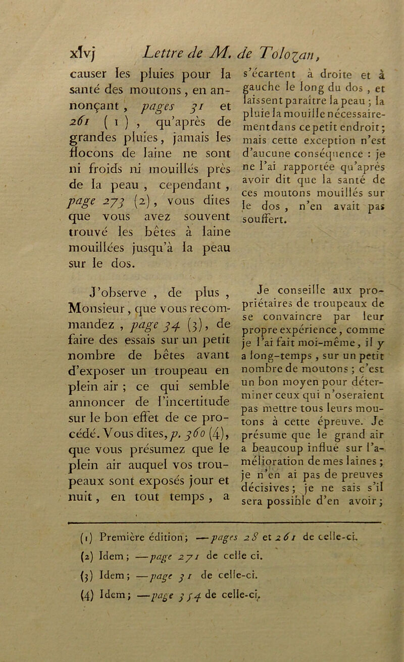 xlvj Lettre de AL. causer les pluies pour ia santé des moutons, en an- nonçant , pages 31 et 261 ( 1 ) , qu’après de grandes pluies, jamais ies flocons de laine ne sont ni froids ni mouillés près de la peau , cependant , page 233 (2), vous dites que vous avez souvent trouvé les bêtes à laine mouillées jusqu’à la peau sur ie dos. J’observe , de plus , Monsieur, que vous recom- mandez , page 34 (3), de faire des essais sur un petit nombre de bêtes avant d’exposer un troupeau en plein air ; ce qui semble annoncer de l’incertitude sur le bon effet de ce pro- cédé. Vous dites,/?. 360 (4), que vous présumez que le plein air auquel vos trou- peaux sont exposés jour et nuit, en tout temps , a de Toloian, s’écartent à droite et à gauche ie long du dos , et laissent paraître la peau ; la pluie la mouille nécessaire- mentdans cepetit endroit ; mais cette exception n’est d’aucune conséquence : je ne l’ai rapportée qu’après avoir dit que la santé de ces moutons mouillés sur le dos , n’en avait pas souffert. I Je conseille aux pro- priétaires de troupeaux de se convaincre par leur propre expérience, comme je l’ai fait moi-même, il y a long-temps , sur un petit nombre de moutons ; c’est un bon moyen pour déter- miner ceux qui n’oseraient pas mettre tous leurs mou- tons à cette épreuve. Je présume que le grand air a beaucoup influé sur l’a- mélioration de mes laines ; je n’en ai pas de preuves décisives; je ne sais s’il sera possible d’en avoir; (1) Première édition ; —pages 2S et 2 61 de celle-ci, (2) Idem; —page 271 de celle ci. {3) Idem; —Va5e S1 ceHe-cc (4) Idem; —page y/3 de celle-ci.