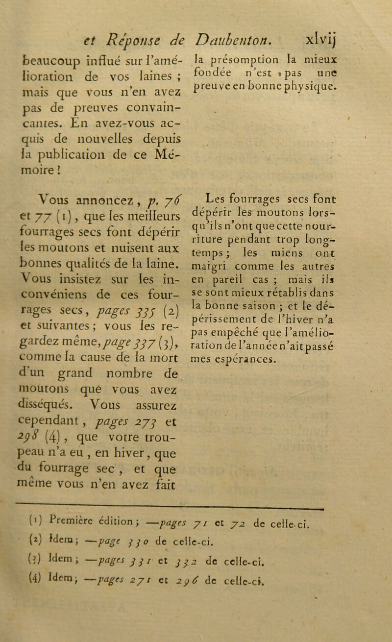 beaucoup influé sur l’amé- lioration de vos laines ; mais que vous n’en avez pas de preuves convain- cantes. En avez-vous ac- quis de nouvelles depuis la publication de ce Mé- moire ! la présomption la mieux fondée n’est «pas une preuve en bonne physique. Vous annoncez , p, y6 et 77 (i), que les meilleurs es secs font dépérir les moutons et nuisent aux bonnes qualités de la laine. \ ous insistez sur les in- convéniens de ces four- rages secs, pages 333 (2) et suivantes ; vous les re- gardez même,page337 (3J, comme la cause de la mort d'un grand nombre de moutons que vous avez disséqués. Vous assurez cependant, pages 277 et 238 (4) , que votre trou- peau n’a eu , en hiver, que du fourrage sec , et que meme vous n’en avez fait Les fourrages secs font dépérir les moutons lors- qu’ils n’ont que cette nour- riture pendant trop long- temps ; les miens ont maigri comme les autres en pareil cas ; mais ils se sont mieux rétablis dans la bonne saison ; et le dé- périssement de l’hiver n’a pas empêché que l’amélio- ration de I’annéen’aitpassé mes espérances. (1) Première édition; —pages 71 et 7^ de celle-ci. (2) Idem; —page jjo de celle-ci. (?) Idem; —pages y y / et de celle-ci.