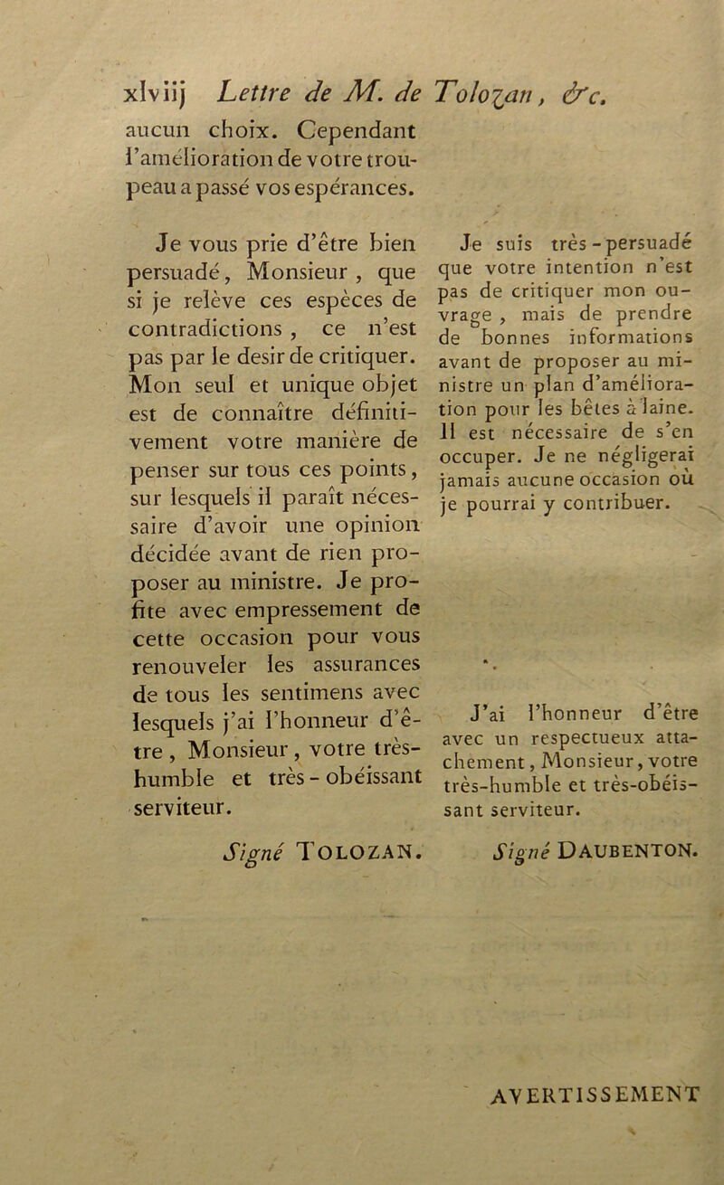 aucun choix. Cependant l’amélioration de votre trou- peau a passé vos espérances. Je vous prie d’être bien persuadé, Monsieur, que si je relève ces espèces de contradictions , ce n’est pas par le désir de critiquer. Mon seul et unique objet est de connaître définiti- vement votre manière de penser sur tous ces points , sur lesquels il paraît néces- saire d’avoir une opinion décidée avant de rien pro- poser au ministre. Je pro- fite avec empressement de cette occasion pour vous renouveler les assurances de tous les sentimens avec lesquels j’ai l’honneur d’e- tre , Monsieur, votre très- humble et très - obéissant serviteur. Signé T O LO Z AN. Je suis très - persuadé que votre intention n’est pas de critiquer mon ou- vrage , mais de prendre de bonnes informations avant de proposer au mi- nistre un plan d’améliora- tion pour les bêtes à laine. II est nécessaire de s’cn occuper. Je ne négligerai jamais aucune occasion où je pourrai y contribuer. J’ai l’honneur d’être avec un respectueux atta- chement , Monsieur, votre très-humble et très-obéis- sant serviteur. Signé DAUBENTON. AVERTISSEMENT