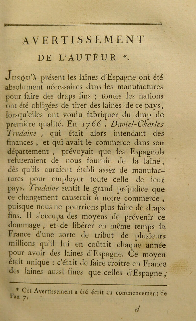 DE L’AUTEUR *„ Jusqu’a présent les laines d’Espagne ont été absolument nécessaires dans les manufactures pour faire des draps fins ; toutes les nations ont été obligées de tirer des laines de ce pays, lorsqu’elles ont voulu fabriquer du drap de première qualité. En iy(6 , Daniel-Charles Trudaine , qui était alors intendant des finances , et qui avait le commerce dans sou département , prévoyait que les Espagnols refuseraient de nous fournir de la laine * dès qu’ils auraient établi assez de manufac- tures pour employer toute celle de leur pays. Trudaine sentit le grand préjudice que ce changement causerait à notre commerce > puisque nous ne pourrions plus faire de draps fins. Il s’occupa des moyens de prévenir ce dommage , et de libérer en même temps la France dune sorte de tribut de plusieurs millions qu’il lui en coûtait chaque année pour avoir des laines d’Espagne. Ce moyen était unique : c’était de faire croître en France des laines aussi fines que celles d’Espagne * Cet Avertissement a été écrit au commencement de lan 7, d