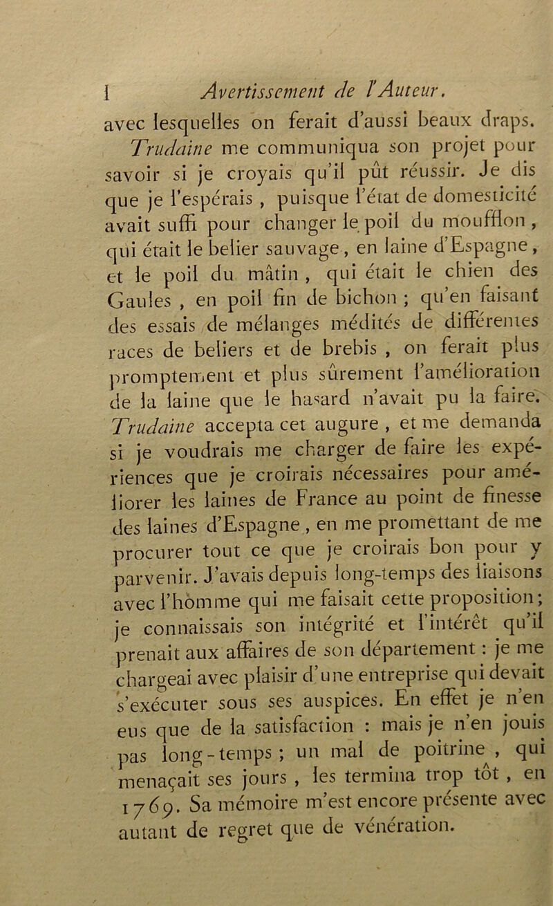 avec lesquelles on ferait d’aussi beaux draps. Trudaine me communiqua son projet pour savoir si je croyais qu’il pût réussir. Je dis que je l’espérais , puisque l’état de domesticité avait suffi pour changer le poil du moufflon , qui était le belier sauvage , en laine d’Espagne, et le poil du mâtin , qui était le chien des Gaules , en poil fin de bichon ; qu’en faisant des essais de mélanges médités de différentes races de beliers et de brebis , on ferait plus promptement et plus sûrement l’amélioration de la laine que le hasard n’avait pu la faire. Trudaine accepta cet augure , et me demanda si je voudrais me charger de faire les expé- riences que je croirais necessanes poui amé- liorer les laines de France au point de finesse des laines d’Espagne , en me promettant de me procurer tout ce que je croirais bon pour y parvenir. J’avais depuis long-temps des liaisons avec l’homme qui me faisait cette proposition; je connaissais son intégrité et l’intérêt qu’il prenait aux affaires de son département : je me chargeai avec plaisir d une entiepiise qui devait s’exécuter sous ses auspices. En effet je n’en eus que de la satisfaction : mais je n’en jouis pas long-temps; un mal de poitrine^, qui menaçait ses jours , les termina trop tôt , en 1769. Sa mémoire m’est encore présente avec autant de regret que de vénération.