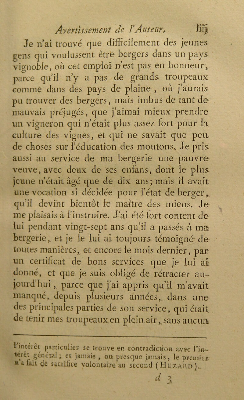 Je n’ai trouvé que difficilement des jeunes gens qui voulussent être bergers dans un pays vignoble, où cet emploi n’est pas en honneur, parce qu’il n’y a pas de grands troupeaux comme dans des pays de plaine , où j’aurais pu trouver des bergers, mais imbus de tant de mauvais préjugés, que j’aimai mieux prendre un vigneron qui n’était plus assez fort pour la culture des vignes, et qui ne savait que peu de choses sur l’éducation des moutons. Je pris aussi au service de ma bergerie une pauvre veuve, avec deux de ses enfans, dont le plus jeune n’était âgé que de dix ans; mais il avait une vocation si décidée pour l’état de berger, qu’il devint bientôt le maître des miens. Je me plaisais à l’instruire. J ai été fort content de lui pendant vingt-sept ans qu’il a passés à ma bergerie, et je le lui ai toujours témoigné de toutes manières, et encore le mois dernier, par un certificat de bons services que je lui ai donné, et que je suis obligé de rétracter au- jourd’hui , parce que j’ai appris qu’il m’avait manqué, depuis plusieurs années, dans une des principales parties de son service, qui était, de tenir mes troupeaux.en plein air, sans aucun t intérêt particulier se trouve en contradiction avec Pin~ térét génctal ; et jamais , ou presque jamais, le premier datait eje sacrifice volontaire au second (Huzard),. d >