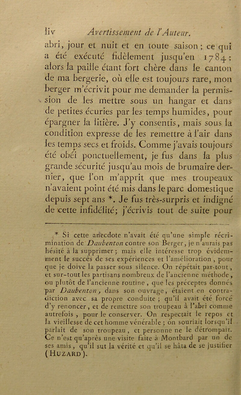 abri, jour et nuit et en toute saison ; ce qui a été exécuté fidèlement jusqu’en 1784: alors la paille étant fort chère dans le canton de ma bergerie, où elle est toujours rare, mon berger m’écrivit pour me demander la permis- sion de les mettre sous un hangar et dans de petites écuries par les temps humides, pour épargner la litière. J’y consentis, mais sous la condition expresse de les remettre à l’air dans les temps secs et froids. Comme j’avais toujours été obéi ponctuellement, je fus dans la plus grande sécurité jusqu’au mois de brumaire der- nier, que l’on m’apprit que mes troupeaux 11 avaient point été mis dans le parc domestique depuis sept ans *. Je fus très-surpris et indigné de icette infidélité; j’écrivis tout de suite pour * Si cette anecdote n’avait été qu’une simple récri- mination de Daubenton contre son Berger, je n’aurais pas hésité à la supprimer ; mais elle intéresse trop évidem- ment le succès de ses expériences et l’amélioration , pour que je doive la passer sous silence. On répétait par-tout, et sur-tout les partisans nombreux de l’ancienne méthode , ou plutôt de l’ancienne routine , que les préceptes donnés par Daubenton, dans son ouvrage, étaient en contra- diction avec sa propre conduite ; qu’il avait été forcé d’y renoncer, et de remettre son troupeau à l’abri comme autrefois , pour le conserver. On respectait le repos et la vieillesse de cet homme vénérable ; ôn souriait lorsqu’il parlait de son troupeau , et personne ne le détrompait. Ce n’est qu’après une visite faite à Montbard par un de ses amis , qu’il sut la vérité et qu’il se hâta de se justifier ( Huzard ).