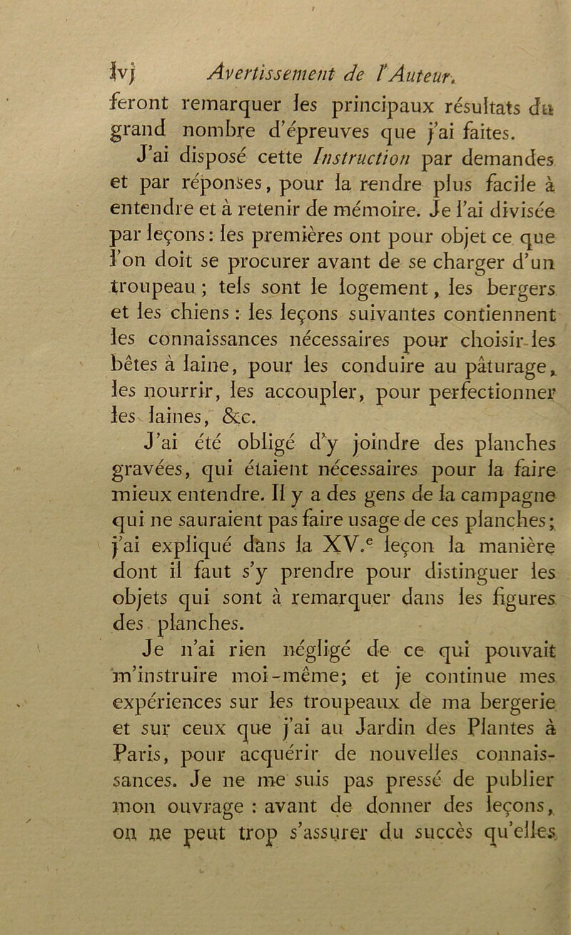 feront remarquer les principaux résultats du grand nombre d’épreuves que j’ai faites. J’ai disposé cette Instruction par demandes et par réponses, pour la rendre plus facile à entendre et à retenir de mémoire. Je l’ai divisée par leçons: les premières ont pour objet ce que l’on doit se procurer avant de se charger d’un troupeau ; tels sont le logement, les bergers et les chiens : les leçons suivantes contiennent les connaissances nécessaires pour choisir les bêtes à laine, pour les conduire au pâturage* les nourrir, les accoupler, pour perfectionner les laines, &c. J’ai été obligé d’y joindre des planches gravées, qui étaient nécessaires pour la faire mieux entendre. Il y a des gens de la campagne qui ne sauraient pas faire usage de ces planches ; j’ai expliqué dans la XV,e leçon la manière dont il faut s’y prendre pour distinguer les objets qui sont à remarquer dans les figures des planches. Je n’ai rien négligé de ce qui pouvait m’instruire moi-même; et je continue mes expériences sur les troupeaux de ma bergerie et sur ceux que j’ai au Jardin des Plantes à Paris, pour acquérir de nouvelles connais- sances. Je ne me suis pas pressé de publier mon ouvrage : avant de donner des leçons, on ne peut trop s’assurer du succès quelles