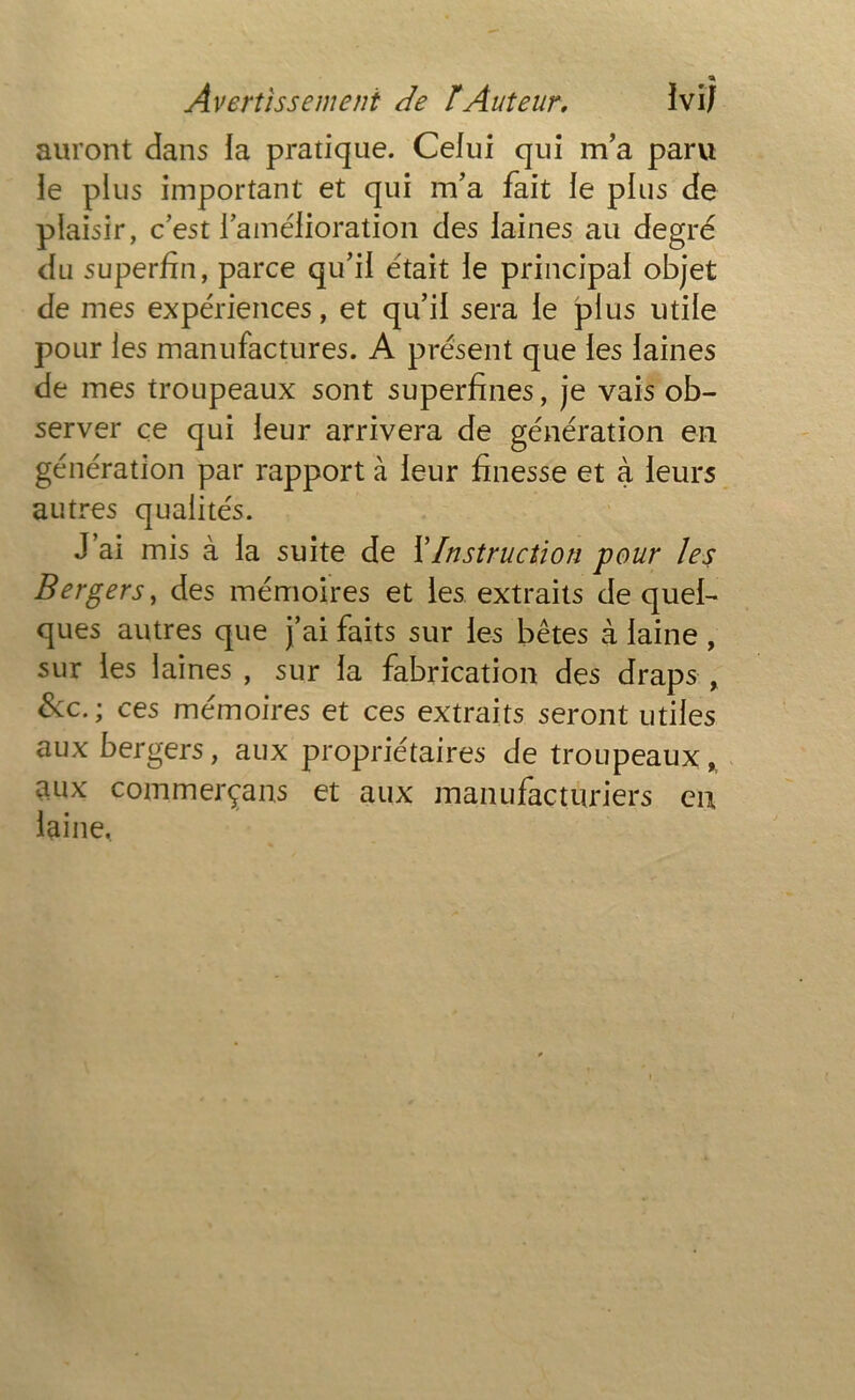 » Avertissement de ïAuteur. ïvij auront dans la pratique. Celui qui m’a paru le plus important et qui m’a fait le plus de plaisir, c’est l’amélioration des laines au degré du superfin, parce qu’il était le principal objet de mes expériences, et qu’il sera le plus utile pour les manufactures. A présent que les laines de mes troupeaux sont superfines, je vais ob- server ce qui leur arrivera de génération en génération par rapport à leur finesse et à leurs autres qualités. J’ai mis à la suite de ï Instruction pour les Bergers, des mémoires et les extraits de quel- ques autres que j’ai faits sur les bêtes à laine , sur les laines , sur la fabrication des draps , &c.; ces mémoires et ces extraits seront utiles aux bergers, aux propriétaires de troupeaux,, aux commerçans et aux manufacturiers en laine,
