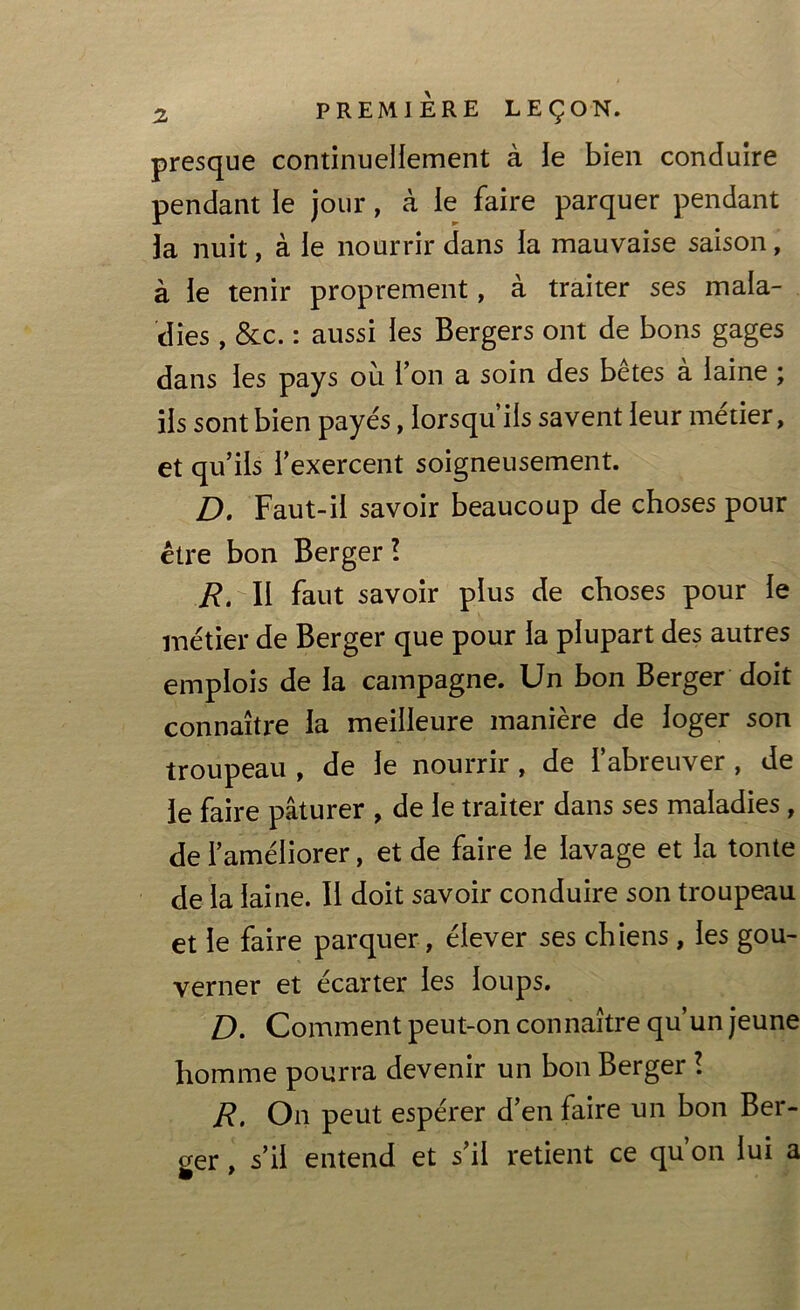 presque continuellement à le bien conduire pendant le jour, à le faire parquer pendant la nuit, à le nourrir dans la mauvaise saison, à le tenir proprement, à traiter ses mala- dies , &c. : aussi les Bergers ont de bons gages dans les pays où l’on a soin des bêtes à laine ; iis sont bien payés, lorsqu ils savent leur métier, et qu’ils l’exercent soigneusement. D. Faut-il savoir beaucoup de choses pour être bon Berger ! R. Il faut savoir plus de choses pour le métier de Berger que pour la plupart des autres emplois de la campagne. Un bon Berger doit connaître la meilleure manière de loger son troupeau , de le nourrir , de l’abreuver , de le faire pâturer , de le traiter dans ses maladies, de l’améliorer, et de faire le lavage et la tonte de la laine. Il doit savoir conduire son troupeau et le faire parquer , élever ses chiens, les gou- verner et écarter les loups. D. Comment peut-on connaître qu’un jeune homme pourra devenir un bon Berger ! R. On peut espérer d’en faire un bon Ber- ger , s’il entend et s’il retient ce qu’on lui a