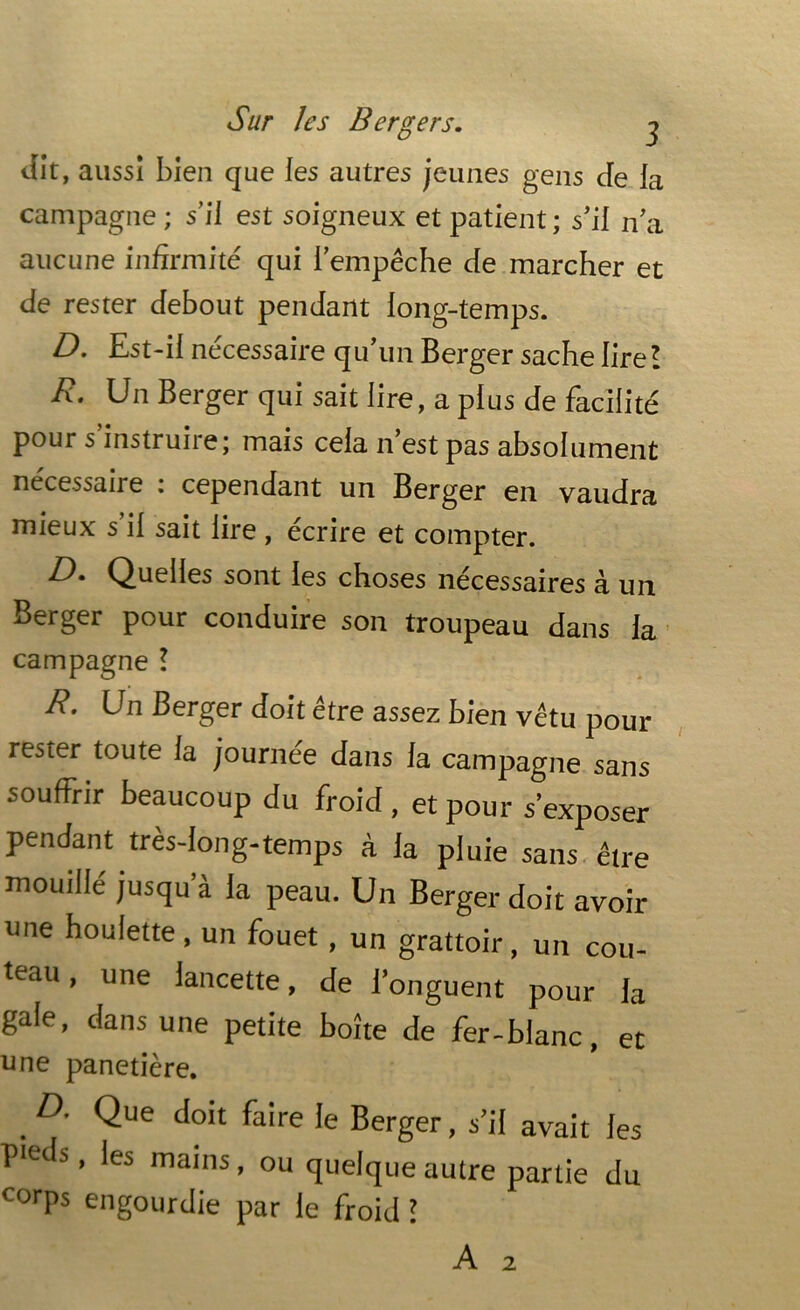 Sur les Bergers. j dit , aussi bien que les autres jeunes gens cfe la campagne ; s’il est soigneux et patient ; s’il n’a aucune infirmité qui l’empêche de marcher et de rester debout pendant long-temps. D. Est-il nécessaire qu’un Berger sache lire! R. Un Berger qui sait lire, a plus de facilité pour s instruire; mais cela n est pas absolument nécessaiie i cependant un Berger en vaudra mieux s’il sait lire , écrire et compter. R* Quelles sont les choses nécessaires à un Berger pour conduire son troupeau dans la campagne ! R. Un Berger doit être assez bien vêtu pour rester toute ia journée dans la campagne sans souffrir beaucoup du froid , et pour s'exposer pendant très-long-temps à ia pluie sans être mouillé jusqu à la peau. Un Berger doit avoir une boulette , un fouet, un grattoir, un cou- teau , une lancette, de l’onguent pour la gale, dans une petite boîte de fer-blanc, et une panetière. D- Que doit faire le Berger, s’il avait les P‘es s, les mains, ou quelque autre partie du corps engourdie par le froid l 2