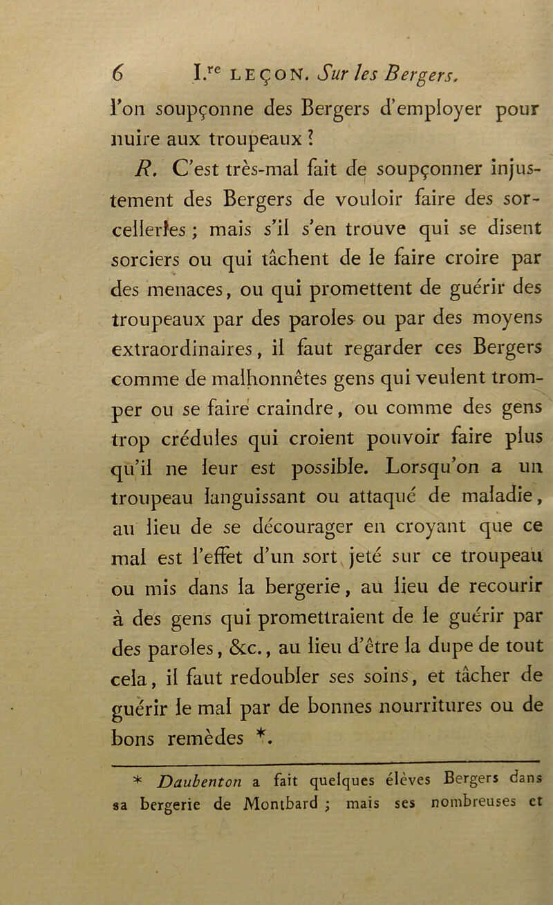 l'on soupçonne des Bergers d’employer pour nuire aux troupeaux ? R. C’est très-mal fait de soupçonner injus- tement des Bergers de vouloir faire des sor- celleries ; mais s’il s’en trouve qui se disent sorciers ou qui tâchent de le faire croire par des menaces, ou qui promettent de guérir des troupeaux par des paroles ou par des moyens extraordinaires, il faut regarder ces Bergers comme de malhonnêtes gens qui veulent trom- per ou se faire craindre, ou comme des gens trop crédules qui croient pouvoir faire plus qu’il ne leur est possible. Lorsqu’on a un troupeau languissant ou attaqué de maladie, au lieu de se décourager en croyant que ce mal est l’effet d’un sort jeté sur ce troupeau ou mis dans la bergerie, au lieu de recourir à des gens qui promettraient de le guérir par des paroles, &c., au lieu d’être la dupe de tout cela, il faut redoubler ses soins, et tâcher de guérir le mal par de bonnes nourritures ou de bons remèdes * Daubenton a fait quelques élèves Bergers dans sa bergerie de Montbard ; mais ses nombreuses et