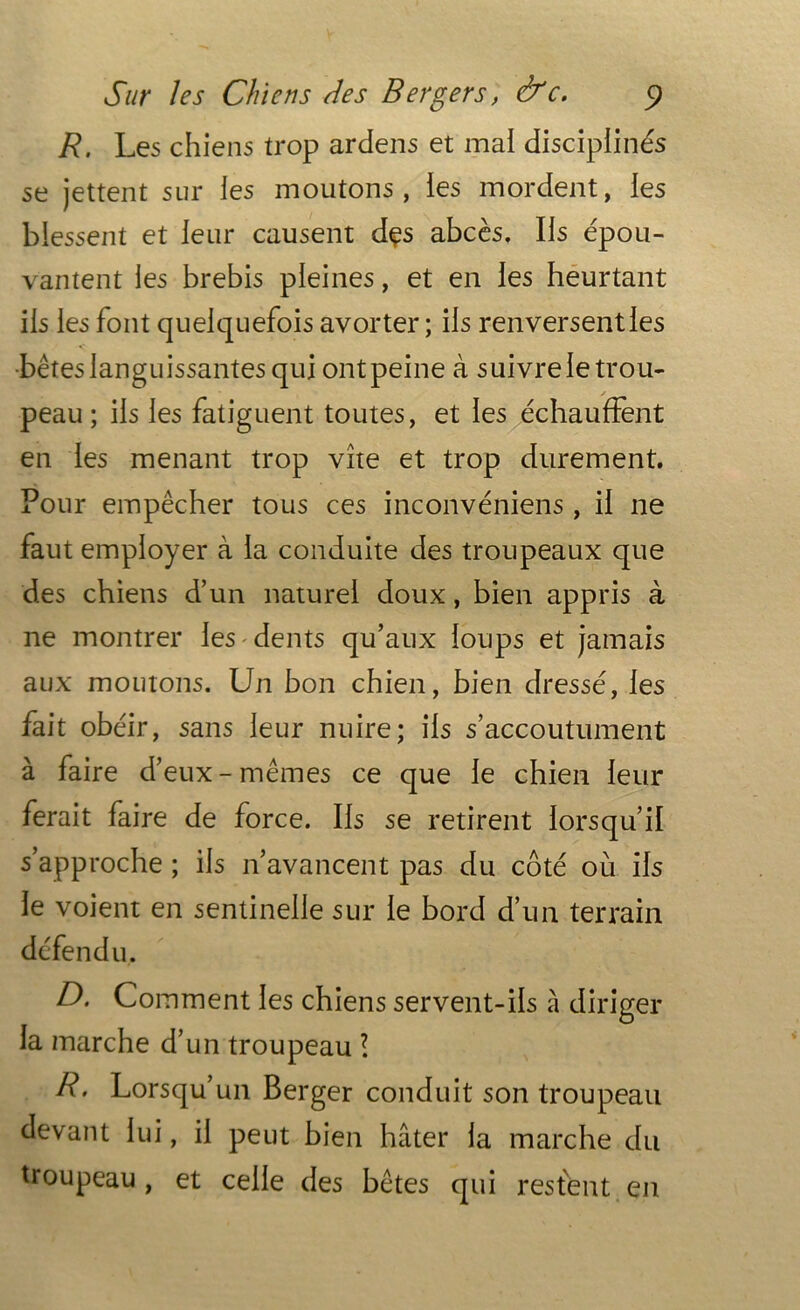 R. Les chiens trop ardens et mai disciplinés se jettent sur les moutons , ies mordent, les blessent et leur causent dçs abcès. Iis épou- vantent les brebis pleines, et en ies heurtant iis les font quelquefois avorter; iis renversenties •bêtes languissantes qui ont peine à suivre ie trou- peau ; iis ies fatiguent toutes, et les échauffent en ies menant trop vite et trop durement. Pour empêcher tous ces inconvéniens, ii ne faut employer à la conduite des troupeaux que des chiens d’un naturel doux, bien appris à ne montrer ies dents qu’aux ioups et jamais aux moutons. Un bon chien, bien dressé, ies fait obéir, sans leur nuire; ils s’accoutument à faire d’ eux - mêmes ce que ie chien leur ferait faire de force. Iis se retirent lorsqu’il s’approche ; iis n’avancent pas du côté où iis ie voient en sentinelle sur ie bord d’un terrain défendu. A Comment les chiens servent-ils à diriger la marche d’un troupeau l R. Lorsqu’un Berger conduit son troupeau devant lui, il peut bien hâter la marche du troupeau , et celle des bêtes qui restent en