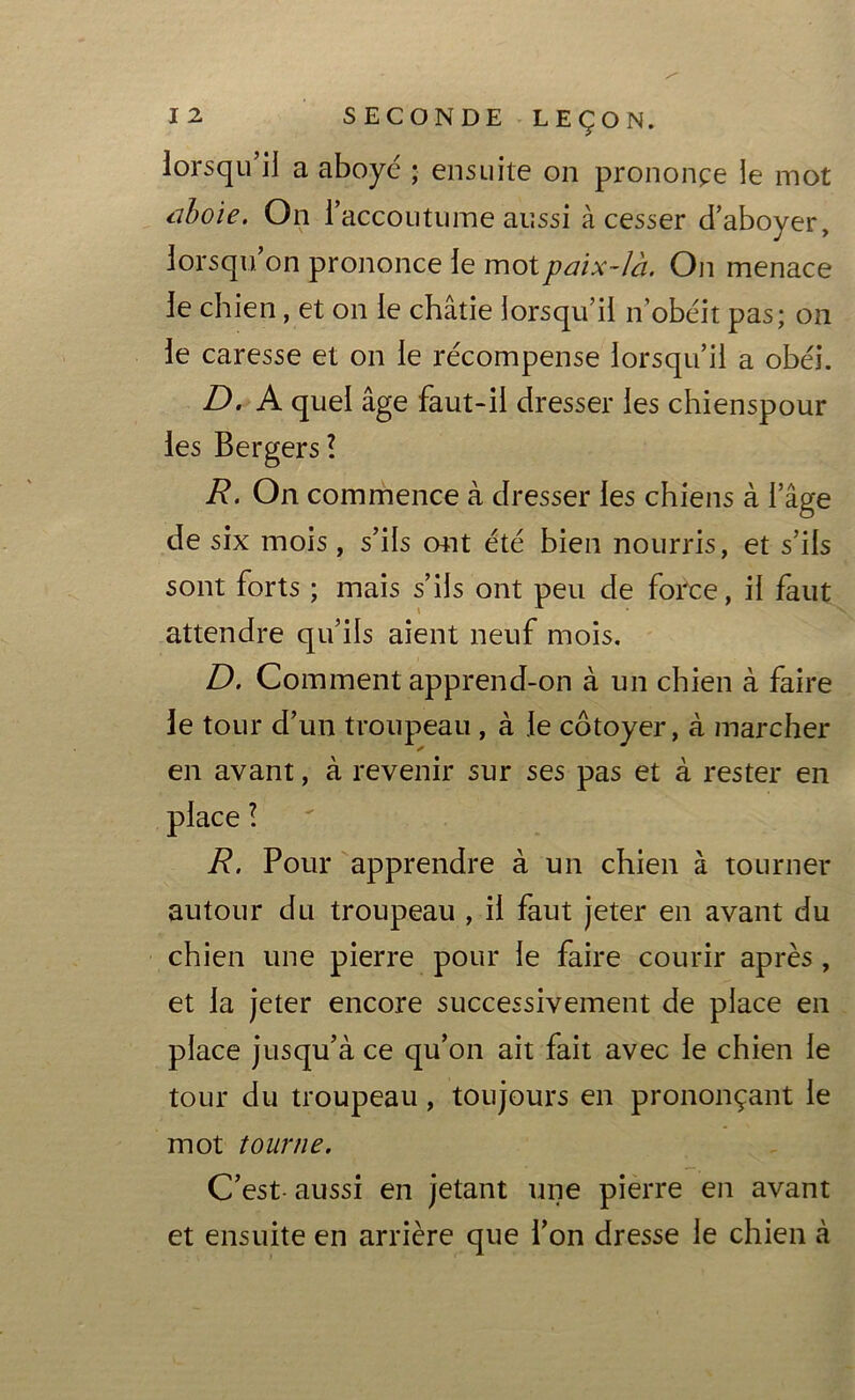 lorsqu’il a aboyé ; ensuite on prononça le mot aboie. On l’accoutume aussi à cesser d’aboyer, lorsqu, on prononce le mot paix-là. On menace le chien, et on le châtie lorsqu’il n obéit pas; on le caresse et on le récompense lorsqu’il a obéi. D. A quel âge faut-il dresser les chienspour les Bergers? R. On commence à dresser les chiens à l’âge de six mois, s’ils ont été bien nourris, et s’ils sont forts ; mais s’ils ont peu de force, il faut attendre qu’ils aient neuf mois. D. Comment apprend-on à un chien à faire le tour d’un troupeau , à le côtoyer, à marcher en avant, à revenir sur ses pas et à rester en place ? R. Pour apprendre à un chien à tourner autour du troupeau , il faut jeter en avant du chien une pierre pour le faire courir après , et la jeter encore successivement de place en place jusqu’à ce qu’on ait fait avec le chien le tour du troupeau, toujours en prononçant le mot tourne. C’est- aussi en jetant une pierre en avant et ensuite en arrière que l’on dresse le chien à