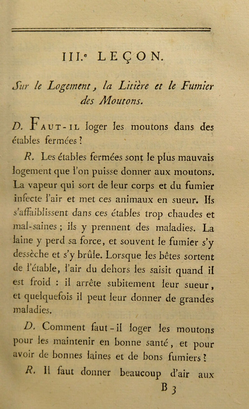 111.° LEÇON. Sur le Logement > la Litière et le Fumier des Moutons. . * D. Faut-il loger les moutons dans des étables fermées \ R. Les étables fermées sont le plus mauvais logement que l’on puisse donner aux moutons. La vapeur qui sort de leur corps et du fumier infecte l’air et met ces animaux en sueur. Iis s’affaiblissent dans ces étables trop chaudes et mal-saines ; iis y prennent des maladies. La laine y perd sa force, et souvent le fumier s’y dessèche et s’y brûle. Lorsque les bêtes sortent de l’étable, l’air du dehors les saisit quand il est froid : il arrête subitement leur sueur, et quelquefois il peut leur donner de grandes maladies. D. Comment faut - il loger les moutons pour les maintenir en bonne santé, et pour avoir de bonnes laines et de bons fumiers l R> 11 faut donner beaucoup d’air aux *3