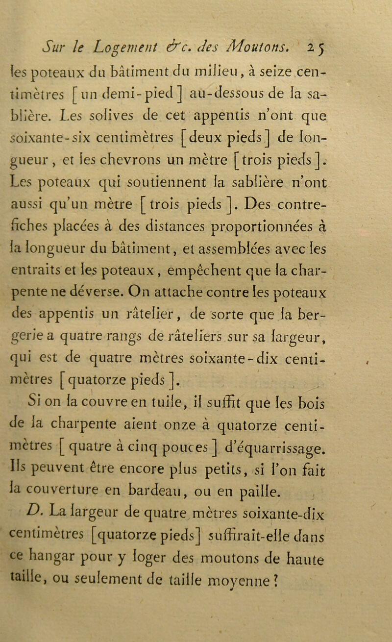 (es poteaux du bâtiment du milieu, à seize cen- timètres [un demi-pied] au-dessous de la sa- blière. Les solives de cet appentis n’ont que soixante-six centimètres [deux pieds] de lon- gueur , et les chevrons un mètre [trois pieds]. Les poteaux qui soutiennent la sablière n’ont aussi qu’un mètre [trois pieds]. Des contre- hches placées à des distances proportionnées à la longueur du bâtiment, et assemblées avec les entraits et les poteaux , empêchent que la char- pente ne déverse. On attache contre les poteaux des appentis un râtelier, de sorte que la ber- gerie a quatre rangs de râteliers sur sa largeur, qui est de quatre mètres soixante-dix centi- mètres [quatorze pieds ]. Si on la couvre en tuile, il suffit que les bois de la charpente aient onze à quatorze centi- mètres [ quatre à cinq pouces ] d’équarrissage. Ils peuvent être encore plus petits, si l’on fait la couverture en bardeau, ou en paille. D. La largeur de quatre mètres soixante-dix centimètres [quatorze pieds] suffirait-elle dans ce hangar pour y loger des moutons de haute taille, ou seulement de taille moyenne l