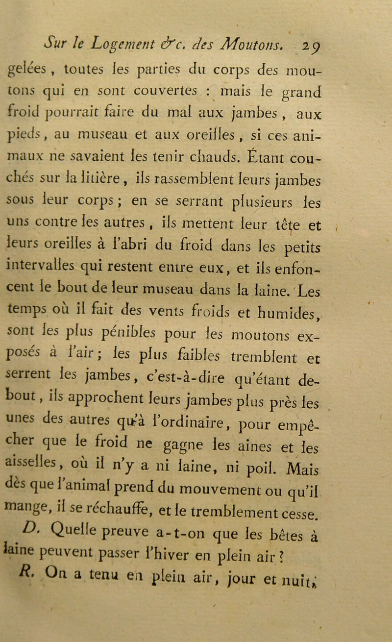 gelées , toutes les parties du corps des mou- tons qui en sont couvertes : mais le grand froid pourrait faire du mal aux jambes , aux pieds, au museau et aux oreilles, si ces ani- maux ne savaient les tenir chauds. Étant cou- chés sur la litière, ils rassemblent leurs jambes sous leur corps ; en se serrant plusieurs les uns contre les autres , ils mettent leur tête et leurs oreilles à l’abri du froid dans les petits intervalles qui restent entre eux, et ils enfon- cent le bout de leur museau dans la laine. Les temps où il fait des vents froids et humides, sont les plus pénibles pour les moutons ex- poses à 1 air ; les plus faibles tremblent et serrent les jambes, c’est-à-dire qu’étant de- bout , ils approchent leurs jambes plus près les unes des autres qu?à l’ordinaire, pour empê- cher que le froid ne gagne les aines et les aisselles, où il n’y a ni laine, ni poil. Mais dès que 1 animal prend du mouvement ou qu’il mange, il se réchauffe, et le tremblement cesse. D. Quelle preuve a-t-on que les bêtes à iaine peuvent passer l’hiver en plein air ? On a tenu en plein air, jour et nuit,;